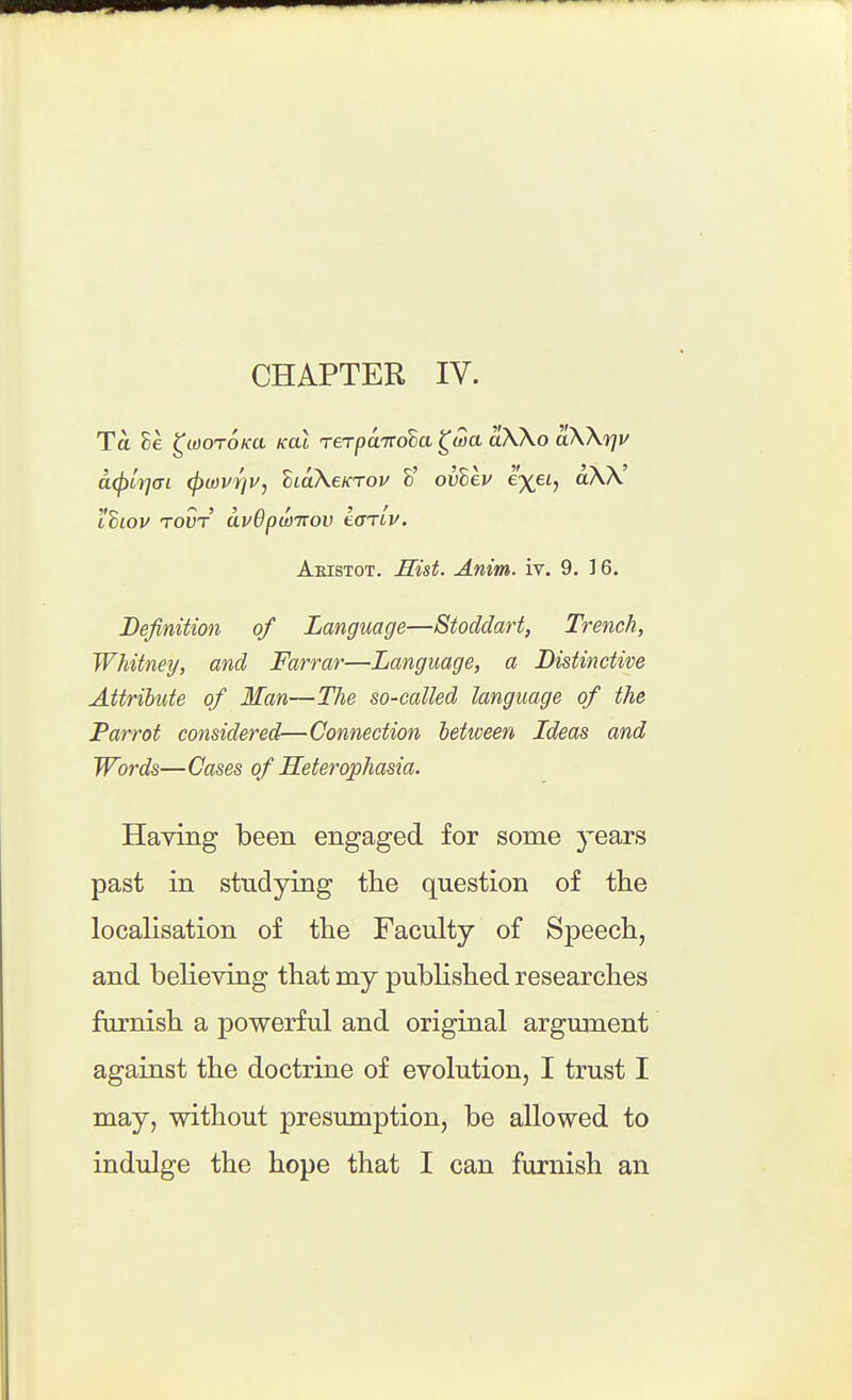CHAPTER IV. Ta 8e ^laoroKU kol TerpaTtoba ^wa aWo aW'rjv a(f)Lij(Tt (l)u)vr]v, ^laXeKTou h' ovhev ex^h lilOV TOUT avOpwTTov LorLv. Aeistot. Hist. Anim. iv. 9. ] 6. Definition of Language—Stodclart, Trench, Whitney, and Farrar—Language, a Distinctive Attribute of Man—The so-called language of the Parrot considered—Connection between Ideas and Words—Gases of Heterophasia. Having been engaged for some years past in studying the question of the localisation of the Faculty of Speech, and believing that my pubHshed researches furnish a powerful and original argument against the doctrine of evolution, I trust I may, without presumption, be allowed to indulge the hope that I can furnish an