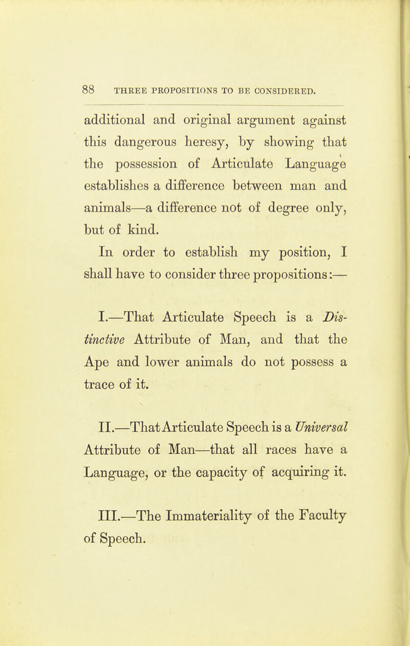 additional and original argument against this dangerous heresy, by showing that the possession of Articulate Language establishes a difference between man and animals—a difference not of degree only, but of kind. In order to establish my position, I shall have to consider three propositions:— I. —That Articulate Speech is a Dis- tinctive Attribute of Man, and that the Ape and lower animals do not possess a trace of it. II. —That Articulate Speech is a Universal Attribute of Man—that all races have a Language, or the capacity of acquiring it. III. —The Immateriality of the Faculty of Speech.