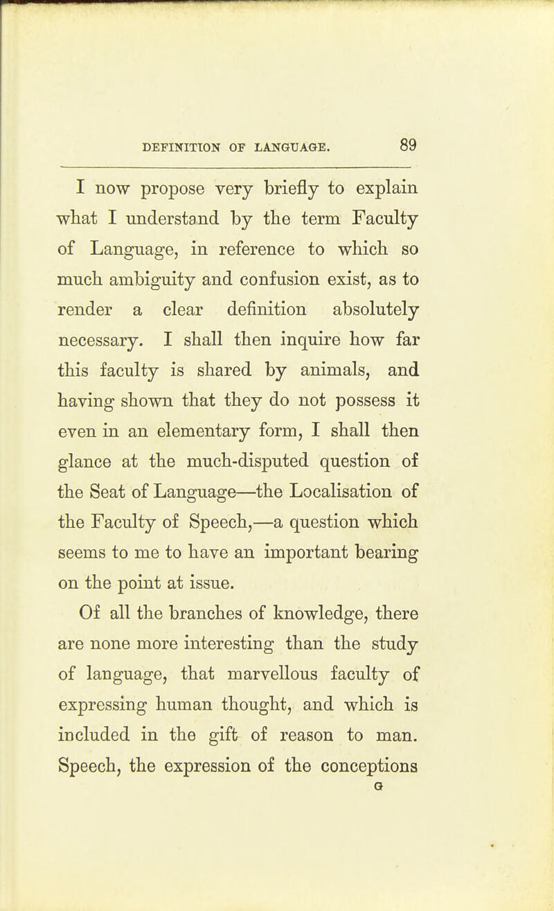 I now propose very briefly to explain what I understand by the term Faculty of Language, in reference to which so much ambiguity and confusion exist, as to render a clear definition absolutely necessary. I shall then inquire how far this faculty is shared by animals, and having shown that they do not possess it even in an elementary form, I shall then glance at the much-disputed question of the Seat of Language—the Localisation of the Faculty of Speech,—a question which seems to me to have an important bearing on the point at issue. Of all the branches of knowledge, there are none more interesting than the study of language, that marvellous faculty of expressing human thought, and which is included in the gift of reason to man. Speech, the expression of the conceptions G