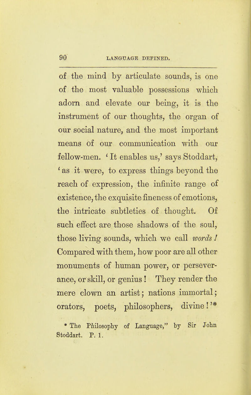 of the mind by articulate sounds, is one of the most valuable possessions which adorn and elevate our being, it is the instrument of our thoughts, the organ of our social nature, and the most important means of our communication with our fellow-men. ' It enables us,' says Stoddart, ' as it were, to express things beyond the reach of expression, the infinite range of existence, the exquisite fineness of emotions, the intricate subtleties of thought. Of such effect are those shadows of the soul, those living sounds, which we call words 1 Compared with them, how poor are all other monuments of human power, or persever- ance, or skill, or genius! They render the mere clown an artist; nations immortal; orators, poets, philosophers, divine! '* * The Piiilosopliy of Language, by Sir John Stoddart. P. 1.