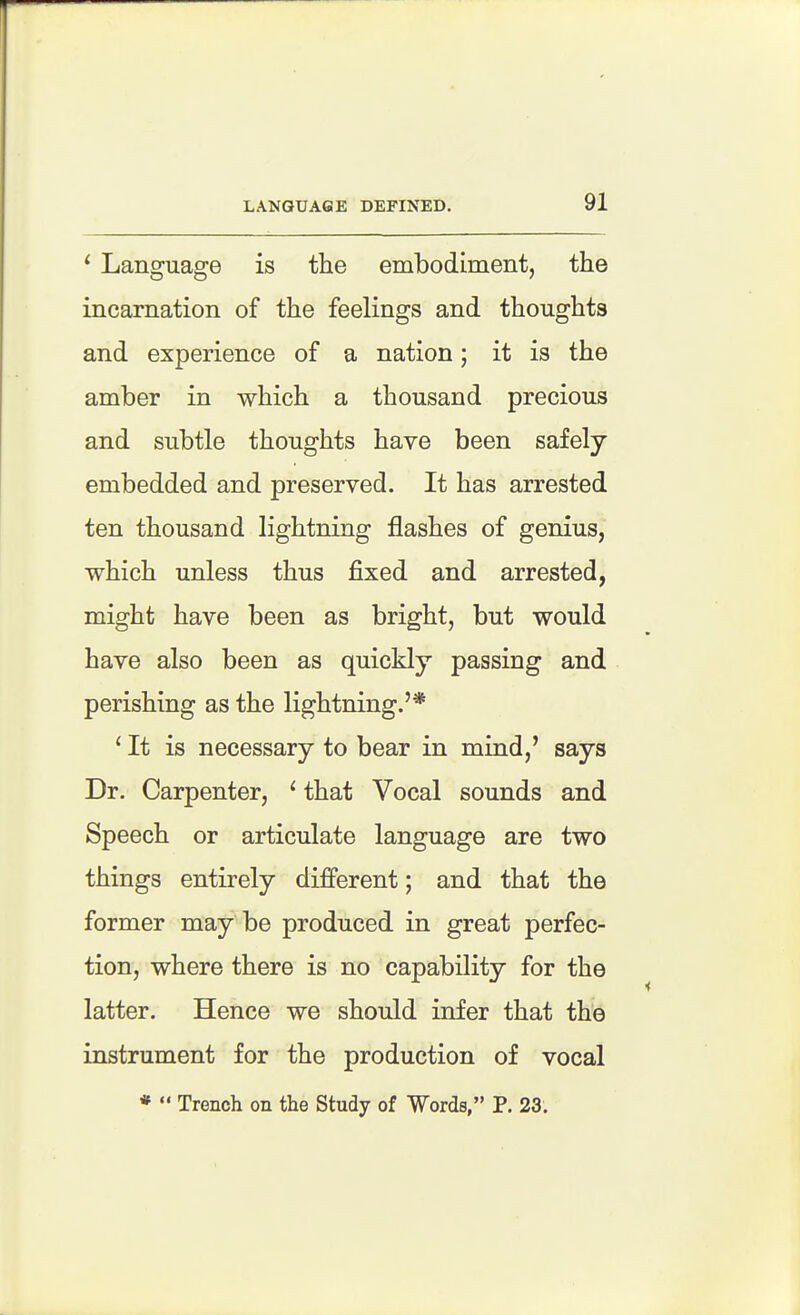LANGUAGE DEFINED. 91 ^ Language is the embodiment, the incarnation of the feelings and thoughts and experience of a nation; it is the amber in which a thousand precious and subtle thoughts have been safely embedded and preserved. It has arrested ten thousand lightning flashes of genius, which unless thus fixed and arrested, might have been as bright, but would have also been as quickly passing and perishing as the lightning.'* ' It is necessary to bear in mind,' says Dr. Carpenter, ^ that Vocal sounds and Speech or articulate language are two things entirely different; and that the former may be produced in great perfec- tion, where there is no capability for the latter. Hence we should infer that the instrument for the production of vocal *  Trench on the Study of Words, P. 23. 1