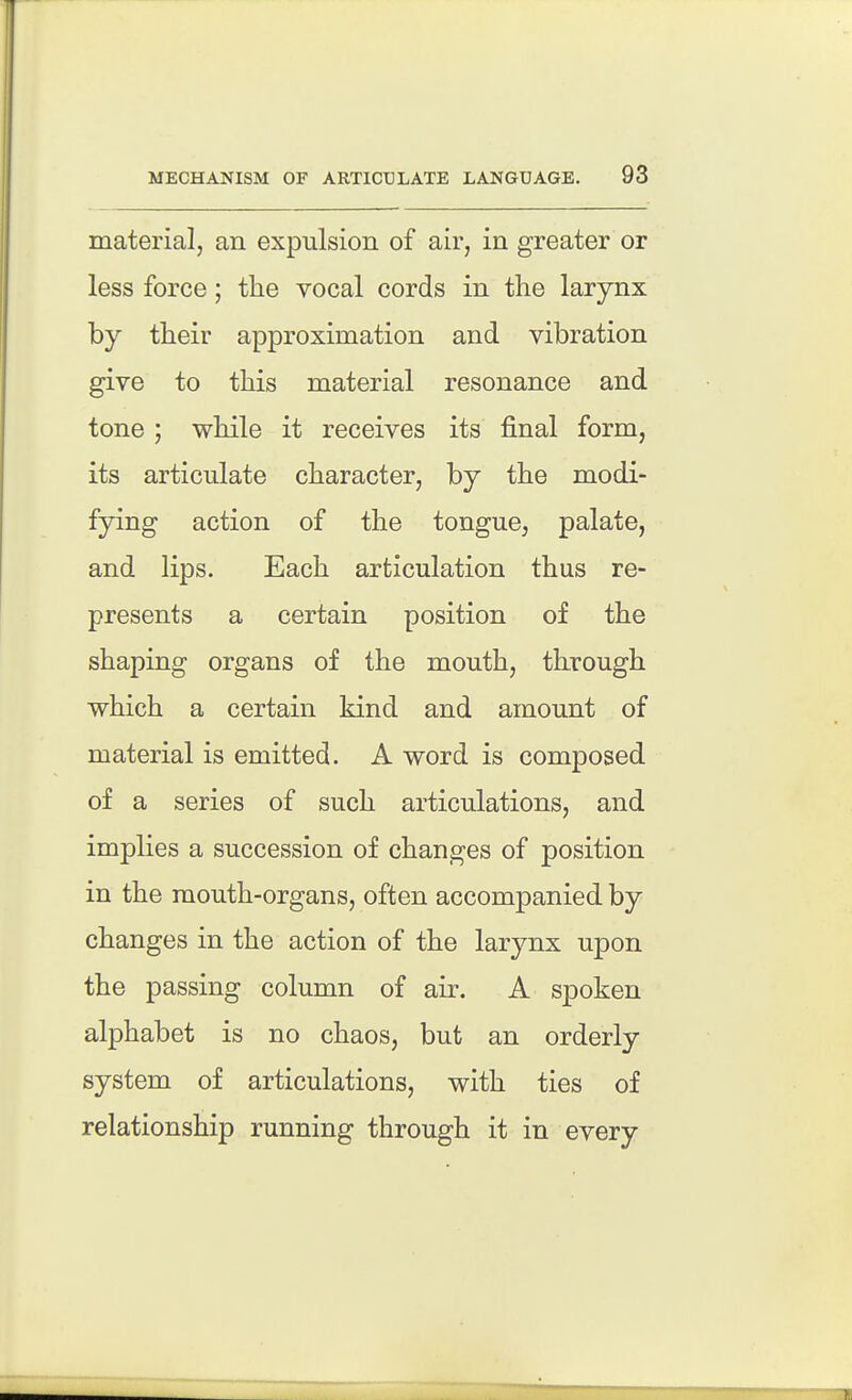 material, an expulsion of air, in greater or less force; the vocal cords in the larynx by their approximation and vibration give to this material resonance and tone ; while it receives its final form, its articulate character, by the modi- fying action of the tongue, palate, and lips. Each articulation thus re- presents a certain position of the shaping organs of the mouth, through which a certain kind and amount of material is emitted. A word is composed of a series of such articulations, and implies a succession of changes of position in the mouth-organs, often accompanied by changes in the action of the larynx upon the passing column of air. A spoken alphabet is no chaos, but an orderly system of articulations, with ties of relationship running through it in every