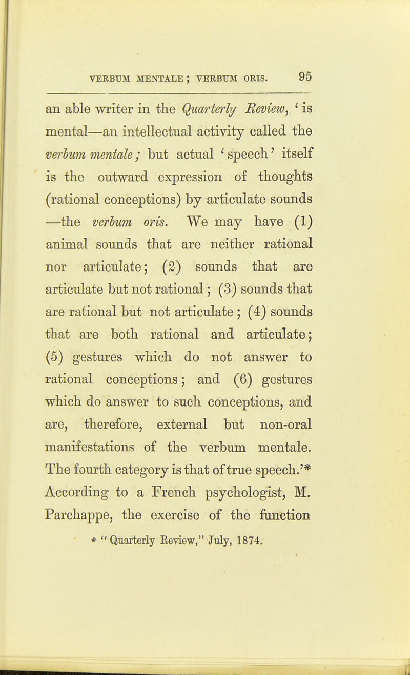 an able writer in the Quarterly Revieiv^ ' is mental—an intellectual activity called the verhiim mentale; but actual ^ speech' itself is the outward expression of thoughts (rational conceptions) by articulate sounds —the verhum oris. We may have (1) animal sounds that are neither rational nor articulate; (2) sounds that are articulate but not rational; (3) sounds that are rational but not articulate; (4) sounds that are both rational and articulate; (5) gestures which do not answer to rational conceptions; and (6) gestures which do answer to such conceptions, and are, therefore, external but non-oral manifestations of the verbum mentale. The fourth category is that of true speech.'* According to a French psychologist, M. Parchappe, the exercise of the function *  Quarterly Eeyiew, July, 1874.