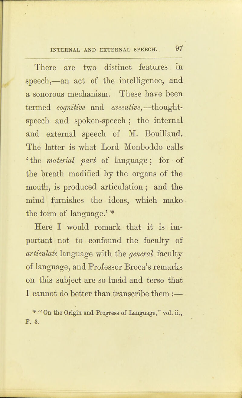There are two distinct features in speechj—an act of the intelligence, and a sonorous mechanism. These have been termed cognitive and executive^—thought- speech and spoken-speech; the internal and external speech of M. Bouillaud. The latter is what Lord Monboddo calls ' the material part of language; for of the breath modified by the organs of the mouth, is produced articulation; and the mind furnishes the ideas, which make the form of language.' * Here I would remark that it is im- portant not to confound the faculty of articulate language with the general faculty of language, and Professor Broca's remarks on this subject are so lucid and terse that I cannot do better than transcribe them:— *  On the Origin and Progress of Language, vol. ii., P. 3.