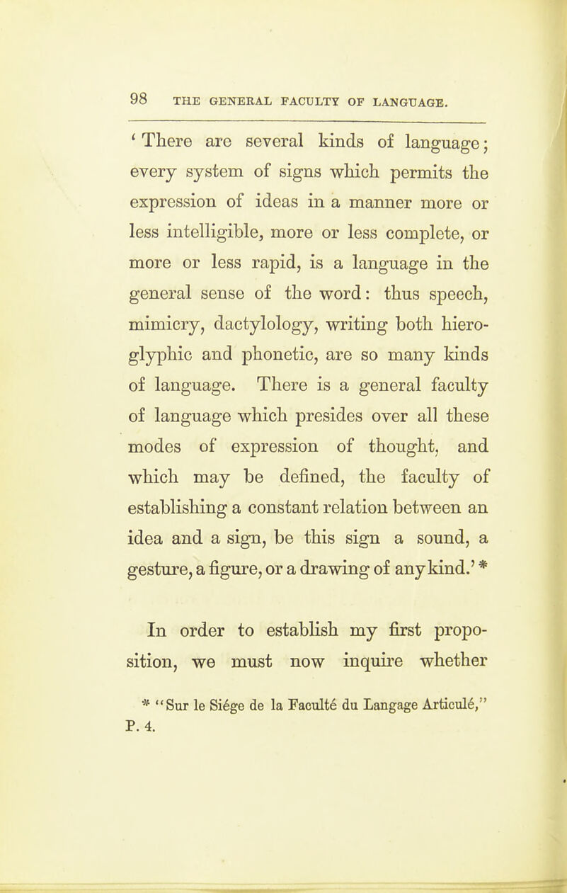 ' There are several kinds of language; every system of signs which permits the expression of ideas in a manner more or less intelligible, more or less complete, or more or less rapid, is a language in the general sense of the word: thus speech, mimicry, dactylology, writing both hiero- glyphic and phonetic, are so many kinds of language. There is a general faculty of language which presides over all these modes of expression of thought, and which may be defined, the faculty of establishing a constant relation between an idea and a sign, be this sign a sound, a gesture, a figure, or a drawing of any kind.' * In order to establish my first propo- sition, we must now inquire whether ■* Sur le Si%e de la Faculte du Langage Articul6, P. 4.