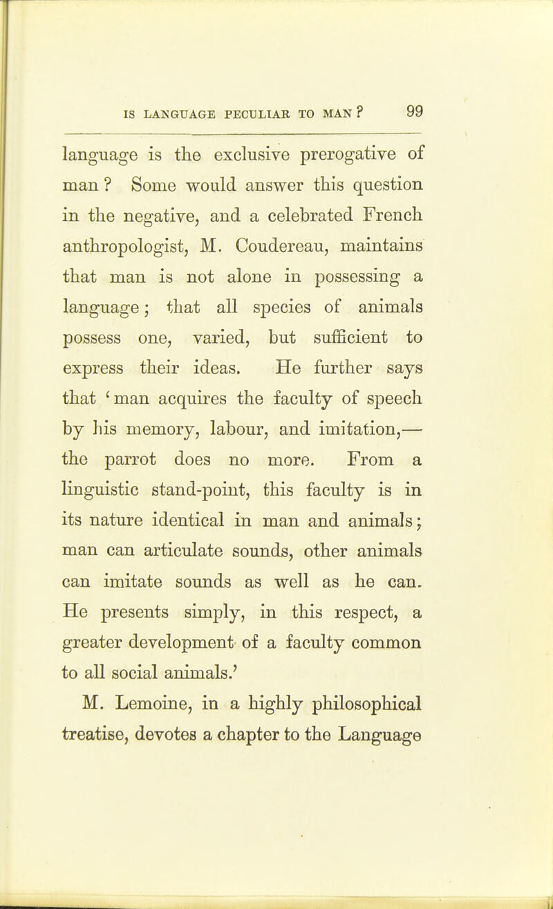 language is the exclusive prerogative of man ? Some would answer this question in the negative, and a celebrated French anthropologist, M, Coudereau, maintains that man is not alone in possessing a language; that all species of animals possess one, varied, but sufficient to express their ideas. He further says that 'man acquires the faculty of speech by his memory, labour, and imitation,— the parrot does no more. From a linguistic stand-point, this faculty is in its nature identical in man and animals; man can articulate sounds, other animals can imitate sounds as well as he can. He presents simply, in this respect, a greater development of a faculty common to all social animals.' M. Lemoine, in a highly philosophical treatise, devotes a chapter to the Language