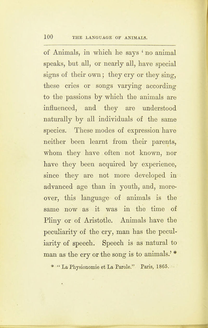 of Animals, in which he says ' no animal speaks, but all, or nearly all, have special signs of their own; they cry or they sing, these cries or songs varying according to the passions by which the animals are influenced, and they are understood naturally by all individuals of the same species. These modes of expression have neither been learnt from their parents, whom they have often not known, nor have they been acquired by experience, since they are not more developed in advanced age than in youth, and, more- over, this language of animals is the same now as it was in the time of Pliny or of Aristotle. Animals have the peculiarity of the cry, man has the pecul- iarity of speech. Speech is as natural to man as the cry or the song is to animals.' * La Physionomie et La Parole. Paris, 1865.
