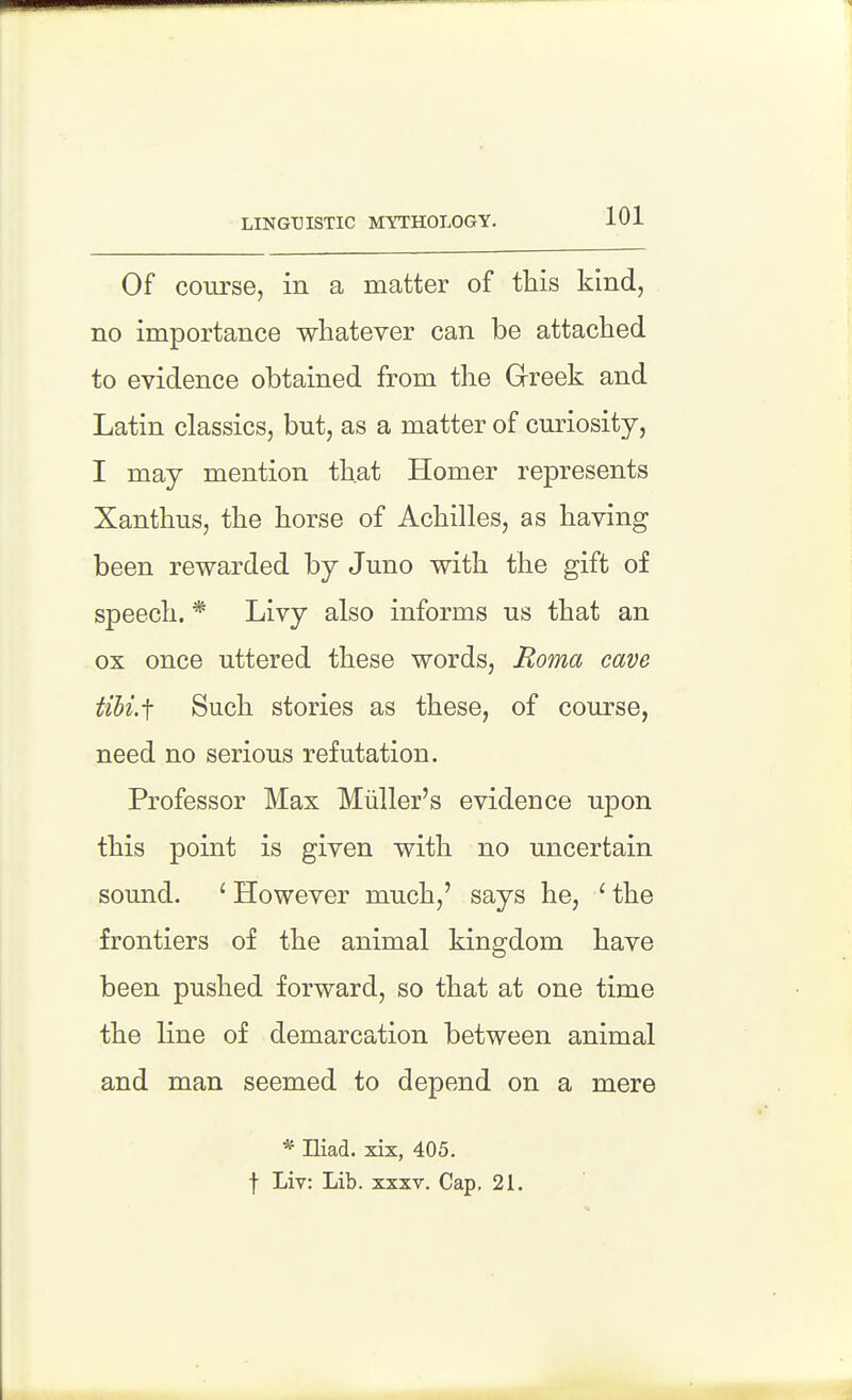 LINGUISTIC MYTHOLOGY. Of course, in a matter of this kind, no importance whatever can be attached to evidence obtained from the Grreek and Latin classics, but, as a matter of curiosity, I may mention that Homer represents Xanthus, the horse of Achilles, as having been rewarded by Juno with the gift of speech. * Livy also informs us that an ox once uttered these words, Roma cave tihi.f Such stories as these, of course, need no serious refutation. Professor Max Miiller's evidence upon this point is given with no uncertain sound. ' However much,' says he, ' the frontiers of the animal kingdom have been pushed forward, so that at one time the line of demarcation between animal and man seemed to depend on a mere * Hiad. xix, 405. f Liv: Lib. xxxv. Cap, 21.