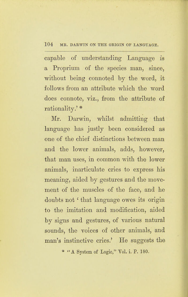 capable of understanding Language is a Proprium of the species man, since, without being connoted by the word, it follows from an attribute which the word does connote, viz., from the attribute of rationality.' * Mr. Darwin, whilst admitting that language has justly been considered as one of the chief distinctions between man and the lower animals, adds, however, that man uses, in common with the lower animals, inarticulate cries to express his meaning, aided by gestures and the move- ment of the muscles of the face, and he doubts not ' that language owes its origin to the imitation and modification, aided by signs and gestures, of various natural sounds, the voices of other animals, and man's instinctive cries.' He suggests the * A System of Logic, Yol. i. P. 180.