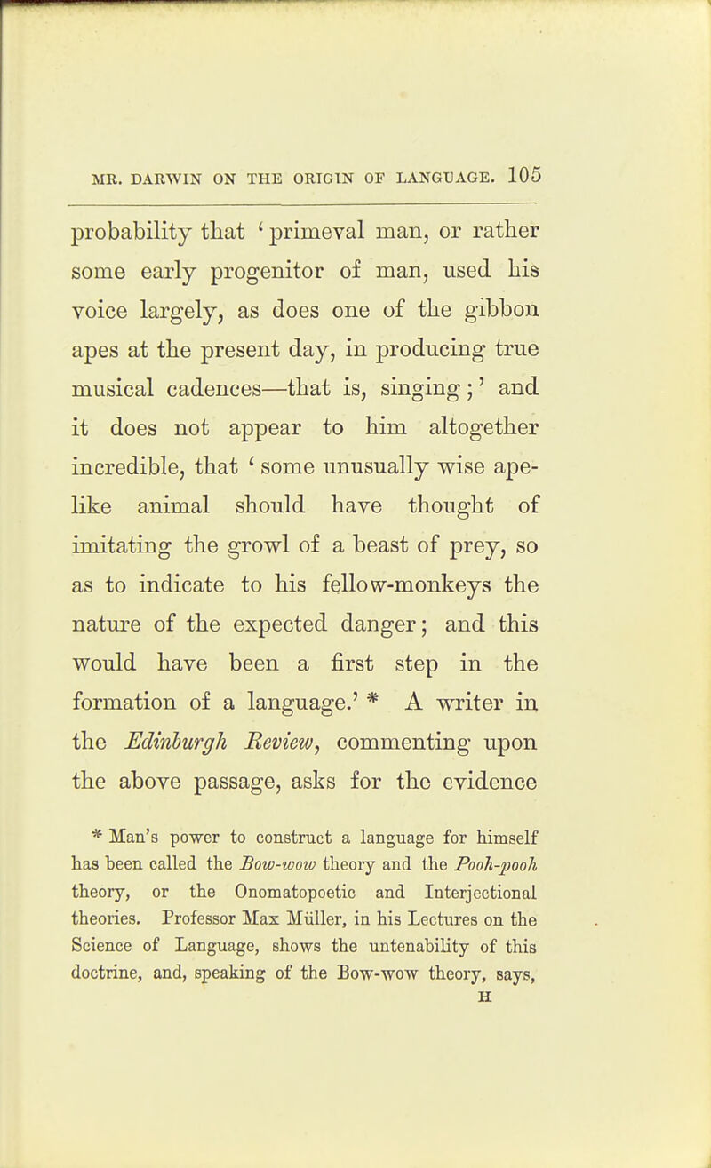 probability that ' primeval man, or rather some early progenitor of man, used his voice largely, as does one of the gibbon apes at the present day, in producing true musical cadences—that is, singing ;' and it does not appear to him altogether incredible, that ' some unusually wise ape- like animal should have thought of imitating the growl of a beast of prey, so as to indicate to his fellow-monkeys the nature of the expected danger; and this would have been a first step in the formation of a language.' * A writer in the Edinburgh Review, commenting upon the above passage, asks for the evidence * Man's power to construct a language for himself lias been called the Bow-wow theory and the Pooh-pooh theory, or the Onomatopoetic and Interjectional theories. Professor Max Miiller, in his Lectures on the Science of Language, shows the untenability of this doctrine, and, speaking of the Bow-wow theory, says, H