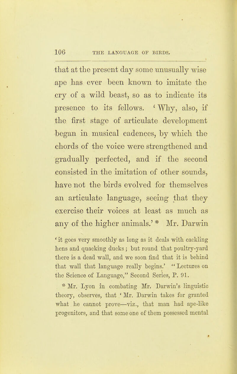 t that at tlie present day some unusually wise ape has ever been known to imitate the cry of a wild beast, so as to indicate its presence to its fellows. ' Why, also, if the first stage of articulate development began in musical cadences, by which the chords of the voice were strengthened and gradually perfected, and if the second consisted in the imitation of other sounds, have not the birds evolved for themselves an articulate language, seeing that they exercise their voices at least as much as any of the higher animals.' * Mr. Darwin * it goes very smoothly as long as it deals with cackling hens and quacking ducks ; but round that poultry-yard there is a dead -wall, and we soon find that it is behind that waU that language really begins.'  Lectures on the Science of Language, Second Series, P. 91. * Mr. Lyon in combating Mr. Darwin's linguistic theory, observes, that ' Mr. Darwin takes for granted what he cannot prove—viz., that man had ape-like progenitors, and that some one of them possessed mental *