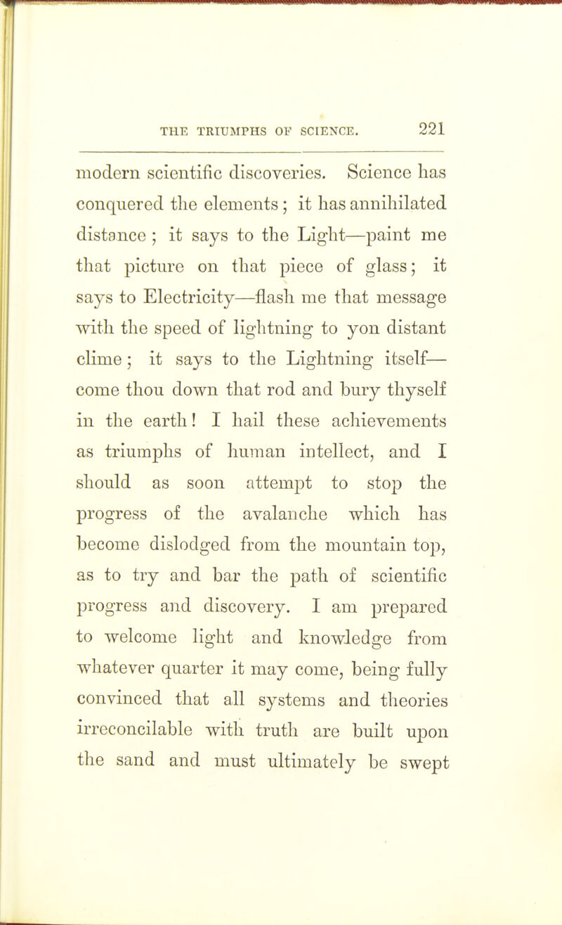 modern scientific discoveries. Science has conquered the elements ; it has annihilated distance ; it says to the Light—paint me that pictm^e on that piece of glass; it says to Electricity—flash me that message with the speed of lightning to yon distant clime; it says to the Lightning itself— come thou down that rod and bury thyself in the earth! I hail these achievements as triumphs of human intellect, and I should as soon attempt to stop the progress of the avalanche which has become dislodged from the mountain top, as to try and bar the path of scientific progress and discovery. I am prepared to welcome light and knowledge from whatever quarter it may come, being fully convinced that all systems and theories irreconcilable with truth are built upon the sand and must ultimately be swept