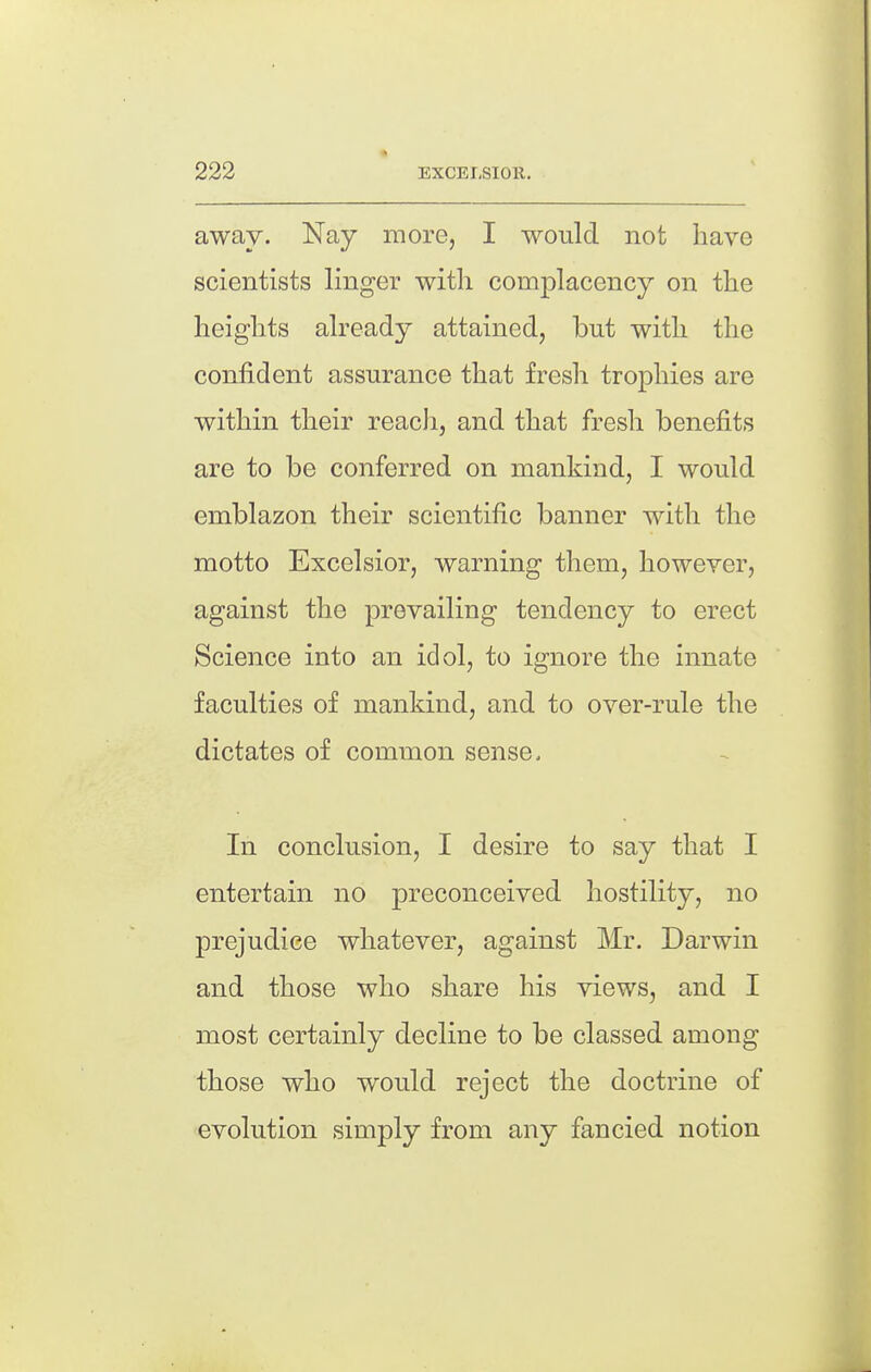 away. Nay more, I would not have scientists linger with complacency on the heights already attained, but with the confident assurance that fresh trophies are within their reach, and that fresh benefits are to be conferred on mankind, I would emblazon their scientific banner with the motto Excelsior, warning them, however, against the prevailing tendency to erect Science into an idol, to ignore the innate faculties of mankind, and to over-rule the dictates of common sense. In conclusion, I desire to say that I entertain no preconceived hostility, no prejudice whatever, against Mr. Darwin and those who share his views, and I most certainly decline to be classed among those who would reject the doctrine of evolution simply from any fancied notion