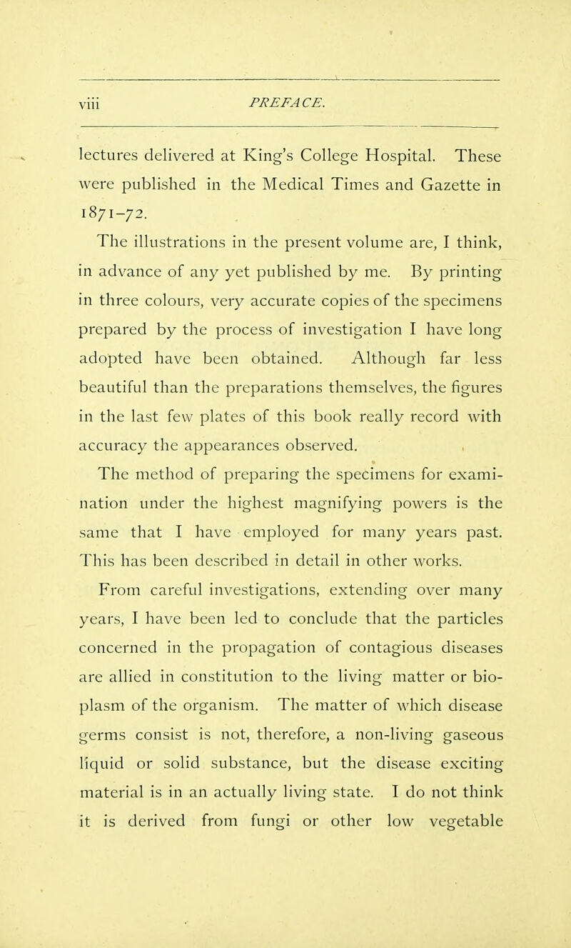 Vlll lectures delivered at King's College Hospital. These were published in the Medical Times and Gazette in 1871-72. The illustrations in the present volume are, I think, in advance of any yet published by me. By printing in three colours, very accurate copies of the specimens prepared by the process of investigation I have long adopted have been obtained. Although far less beautiful than the preparations themselves, the figures in the last few plates of this book really record with accuracy the appearances observed. The method of preparing the specimens for exami- nation under the highest magnifying powers is the same that I have employed for many years past. This has been described in detail in other works. From careful investigations, extending over many years, I have been led to conclude that the particles concerned in the propagation of contagious diseases are allied in constitution to the living matter or bio- plasm of the organism. The matter of which disease germs consist is not, therefore, a non-living gaseous liquid or solid substance, but the disease exciting material is in an actually living state. I do not think it is derived from fungi or other low vegetable