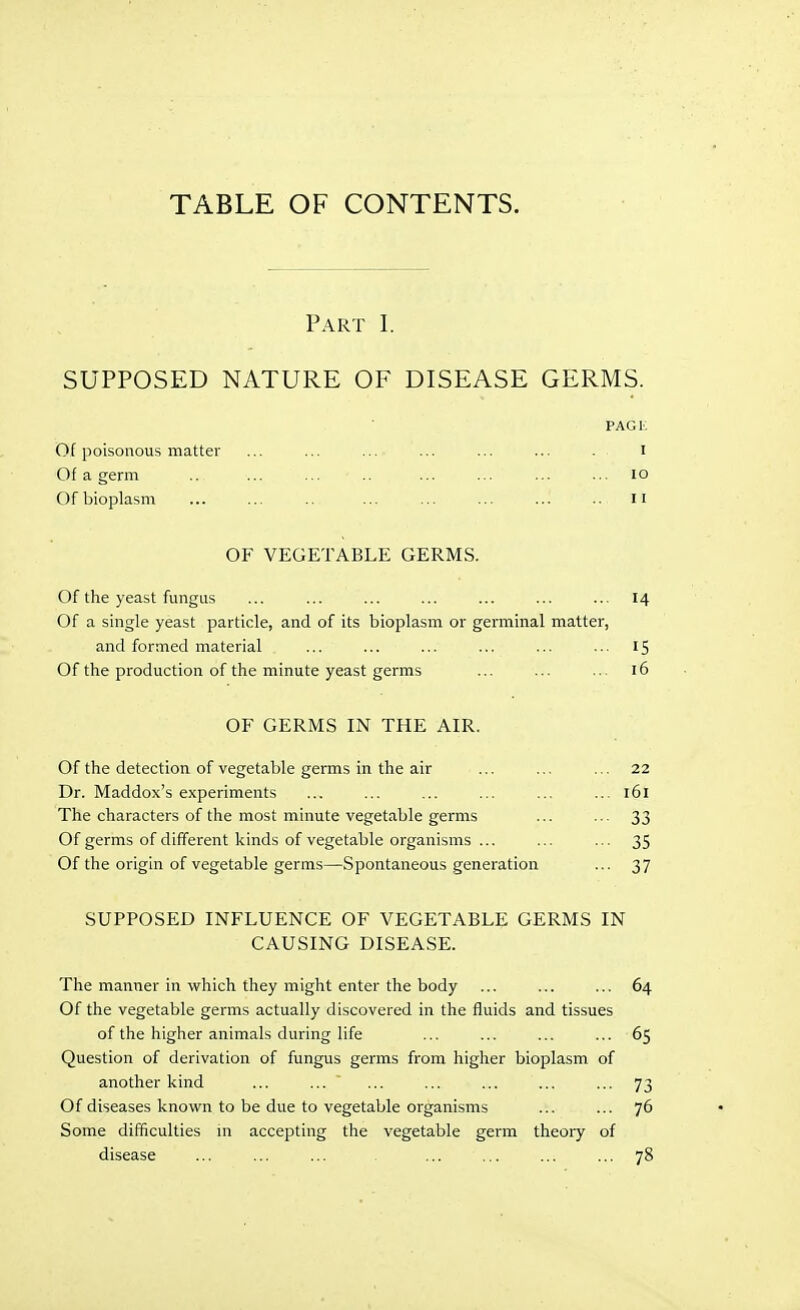 Part I. SUPPOSED NATURE OF DISEASE GERMS. PAGK Of poisonous matter ... ... ... ... ... ... . i Of a germ .. ... ... .. ... ... ... ... lo Ofbioplasm ... ... .. ... ... ... ... .. II OF VEGETABLE GERMS. Of the yeast fungus ... ... ... ... ... ... ... 14 Of a single yeast particle, and of its bioplasm or germinal matter, and formed material ... ... ... ... ... ... 15 Of the production of the minute yeast germs ... ... ... 16 OF GERMS IN THE AIR. Of the detection of vegetable germs in the air ... ... ... 22 Dr. Maddox's experiments ... ... ... ... ... ... 161 The characters of the most minute vegetable germs ... ... 33 Of germs of different kinds of vegetable organisms ... ... ... 35 Of the origin of vegetable germs—Spontaneous generation ... 37 SUPPOSED INFLUENCE OF VEGETABLE GERMS IN CAUSING DISEASE. The manner in which they might enter the body ... ... ... 64 Of the vegetable germs actually discovered in the fluids and tissues of the higher animals during life ... ... ... ... 65 Question of derivation of fungus germs from higher bioplasm of another kind ... ... ... ... ... ... ... 73 Of diseases known to be due to vegetable organisms ... ... 76 Some difficulties in accepting the vegetable germ theory of disease ... ... ... ... ... ... ... 78