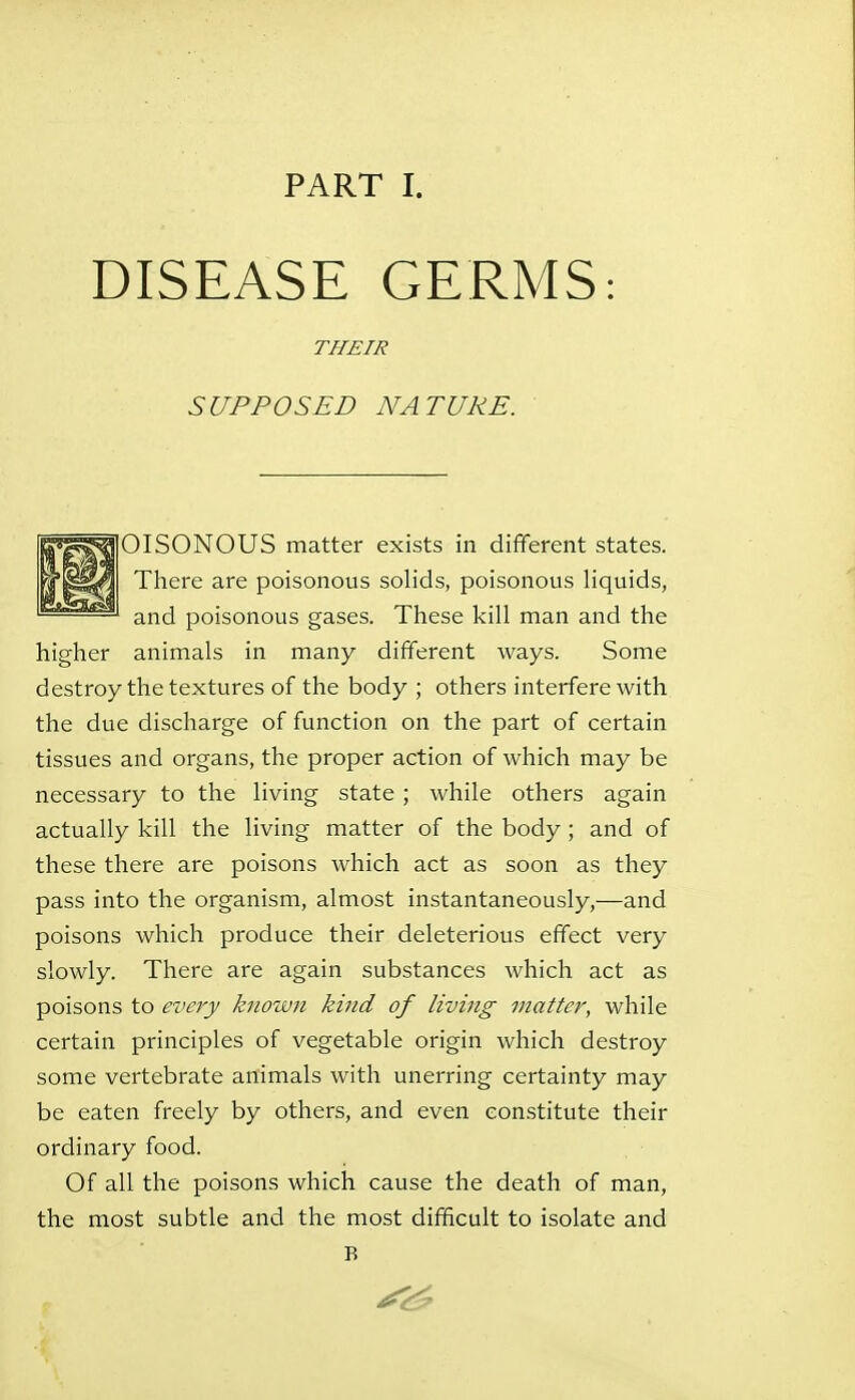 DISEASE GERMS: THEIR SUPPOSED NATURE. ' OISONOUS matter exists in different states. There are poisonous solids, poisonous liquids, and poisonous gases. These kill man and the higher animals in many different ways. Some destroy the textures of the body ; others interfere with the due discharge of function on the part of certain tissues and organs, the proper action of which may be necessary to the living state ; while others again actually kill the living matter of the body ; and of these there are poisons which act as soon as they pass into the organism, almost instantaneously,—and poisons which produce their deleterious effect very slowly. There are again substances which act as poisons to every known kind of living matter, while certain principles of vegetable origin which destroy some vertebrate animals with unerring certainty may be eaten freely by others, and even constitute their ordinary food. Of all the poisons which cause the death of man, the most subtle and the most difficult to isolate and B