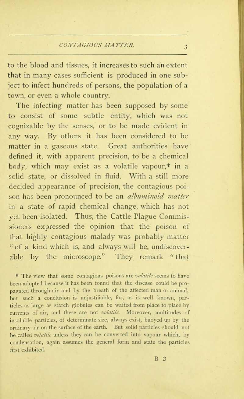 CONTA GIOUS MA TTER. to the blood and tissues, it increases to such an extent that in many cases sufficient is produced in one sub- ject to infect hundreds of persons, the population of a town, or even a whole country. The infecting matter has been supposed by some to consist of some subtle entity, which was not cognizable by the senses, or to be made evident in any way. By others it has been considered to be matter in a gaseous state. Great authorities have defined it, with apparent precision, to be a chemical body, which may exist as a volatile vapour,* in a solid state, or dissolved in fluid. With a still more decided appearance of precision, the contagious poi- son has been pronounced to be an albuminoid matter in a state of rapid chemical change, which has not yet been isolated. Thus, the Cattle Plague Commis- sioners expressed the opinion that the poison of that highly contagious malady was probably matter  of a kind which is, and always will be, undiscover- able by the microscope. They remark  that * The view that some contagious poisons are volatile seems to have been adopted because it has been found that the disease could be pro- pagated through air and by the breath of the affected man or animal, but such a conclusion is unjustifiable, for, as is well known, par- ticles as large as starch globules can be wafted from place to place by currents of air, and these are not volatile. Moreover, multitudes of insoluble particles, of determinate size, always exist, buoyed up by the ordinary air on the surface of the earth. But solid particles should not be called volatile unless they can be converted into vapour which, by condensation, again assumes the general form, and state the particles first exhibited. B 2