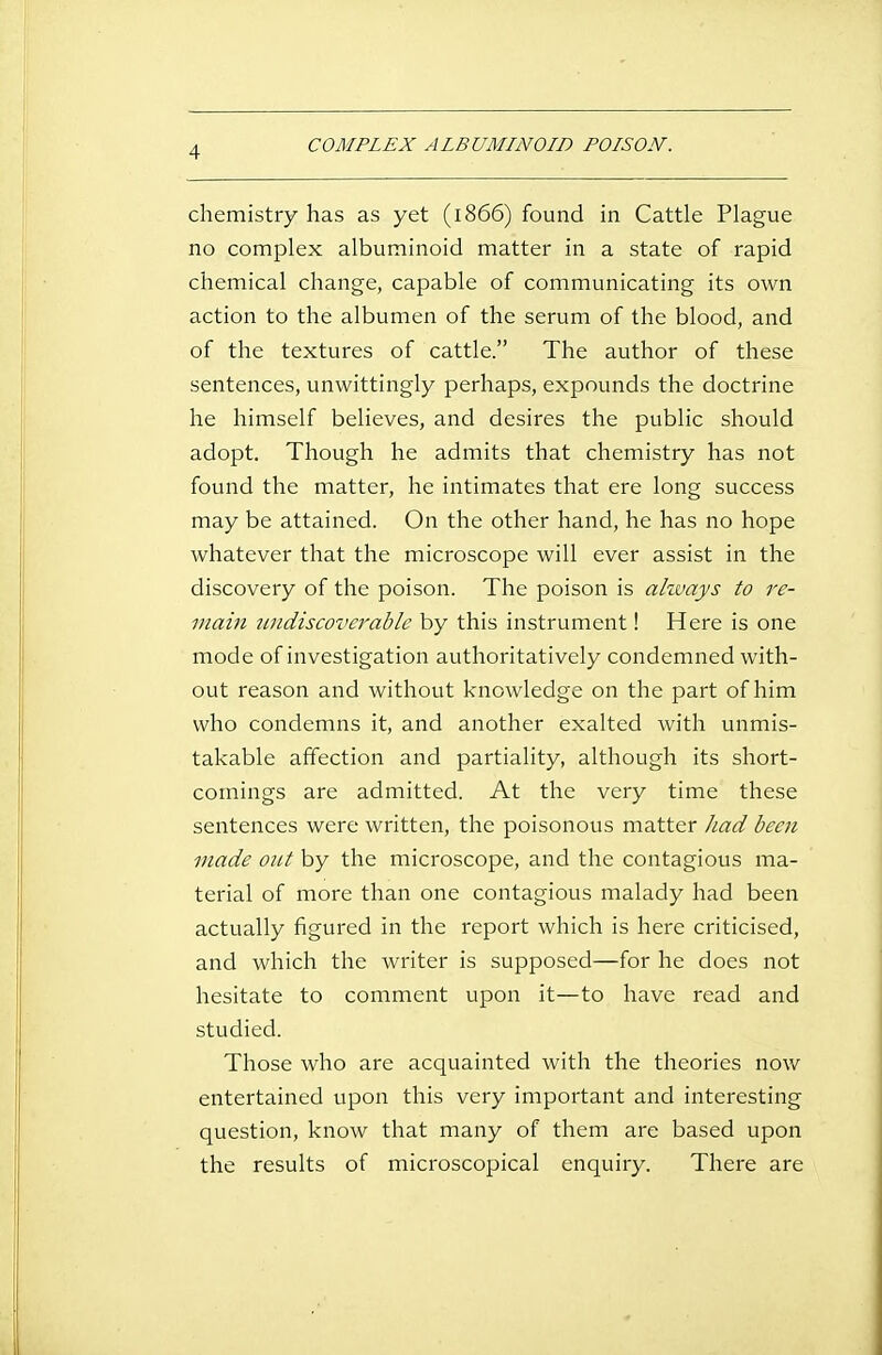 COMPLEX ALBUMINOID POISON. chemistry has as yet (1866) found in Cattle Plague no complex albuminoid matter in a state of rapid chemical change, capable of communicating its own action to the albumen of the serum of the blood, and of the textures of cattle. The author of these sentences, unwittingly perhaps, expounds the doctrine he himself believes, and desires the public should adopt. Though he admits that chemistry has not found the matter, he intimates that ere long success may be attained. On the other hand, he has no hope whatever that the microscope will ever assist in the discovery of the poison. The poison is ahvays to re- main imdiscoverable by this instrument! Here is one mode of investigation authoritatively condemned with- out reason and without knowledge on the part of him who condemns it, and another exalted with unmis- takable affection and partiality, although its short- comings are admitted. At the very time these sentences were written, the poisonous matter Jiad becfi made out by the microscope, and the contagious ma- terial of more than one contagious malady had been actually figured in the report which is here criticised, and which the writer is supposed—for he does not hesitate to comment upon it—to have read and studied. Those who are acquainted with the theories now entertained upon this very important and interesting question, know that many of them are based upon the results of microscopical enquiry. There are