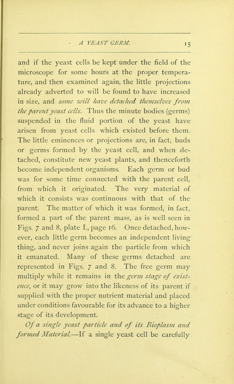 and if the yeast cells be kept under the field of the microscope for some hours at the proper tempera- ture, and then examined again, the little projections already adverted to will be found to have increased in size, and some ivill have detaclied themselves from the parent yeast cells. Thus the minute bodies (germs) suspended in the fluid portion of the yeast have arisen from yeast cells which existed before them. The little eminences or projections are, in fact, buds or germs formed by the yeast cell, and when de- tached, constitute new yeast plants, and thenceforth become independent organisms. Each germ or bud was for some time connected with the parent cell, from which it originated. The very material of which it consists was continuous with that of the parent. The matter of which it was formed, in fact, formed a part of the parent mass, as is well seen in Figs. 7 and 8, plate I., page i6. Once detached, how- ever, each little germ becomes an independent living thing, and never joins again the particle from which it emanated. Many of these germs detached are represented in Figs. 7 and 8. The free germ may multiply while it remains in the germ stage of exist- eiiee, or it may grow into the likeness of its parent if supplied with the proper nutrient material and placed under conditions favourable for its advance to a higher stage of its development. Of a single yeast particle and of its Bioplasm and formed Material.—If a single yeast cell be carefully