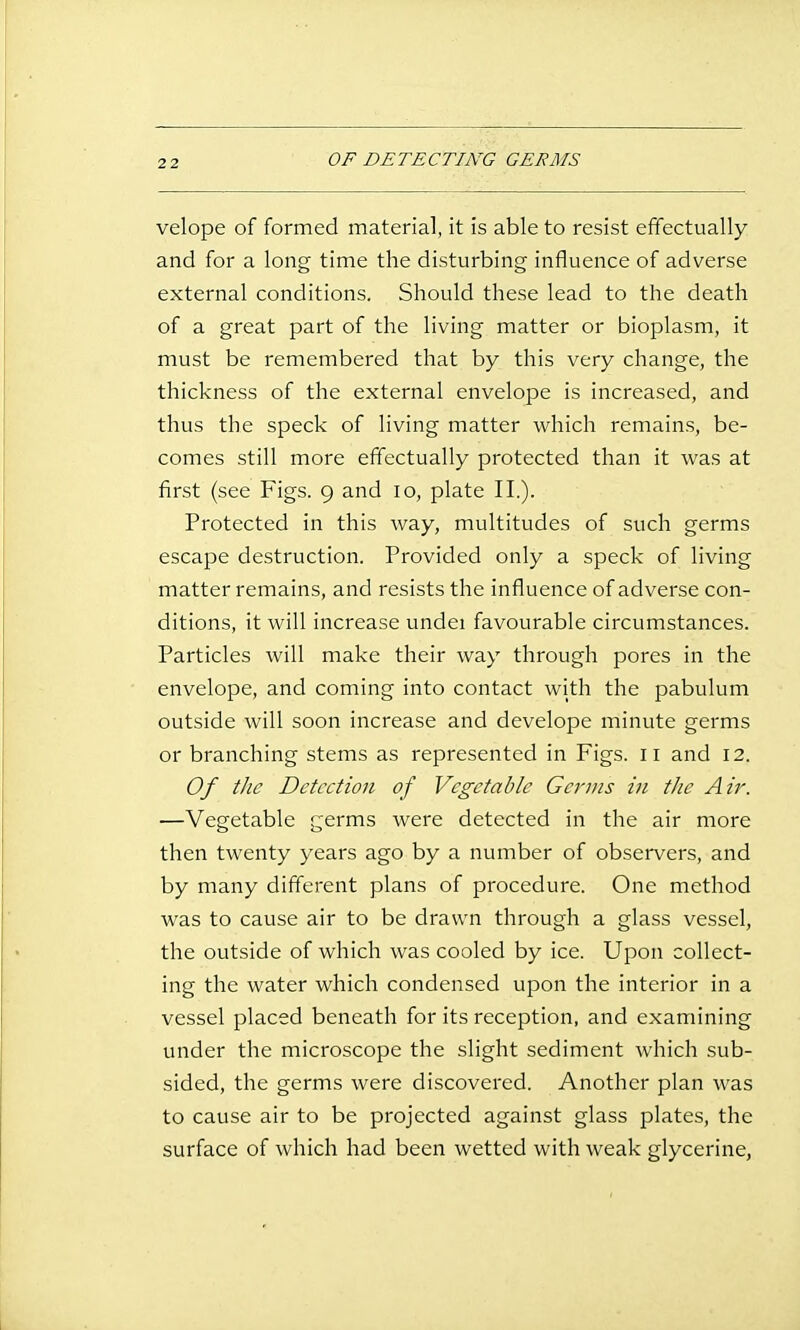 OF DETECTING GERMS velope of formed material, it is able to resist effectually and for a long time the disturbing influence of adverse external conditions. Should these lead to the death of a great part of the living matter or bioplasm, it must be remembered that by this very change, the thickness of the external envelope is increased, and thus the speck of living matter which remains, be- comes still more effectually protected than it was at first (see Figs. 9 and 10, plate II.). Protected in this way, multitudes of such germs escape destruction. Provided only a speck of living matter remains, and resists the influence of adverse con- ditions, it will increase undei favourable circumstances. Particles will make their way through pores in the envelope, and coming into contact with the pabulum outside will soon increase and develope minute germs or branching stems as represented in Figs. 11 and 12. Of the Detection of Vegetable Genus in the Air. —Vegetable germs were detected in the air more then twenty years ago by a number of observers, and by many different plans of procedure. One method was to cause air to be drawn through a glass vessel, the outside of which was cooled by ice. Upon collect- ing the water which condensed upon the interior in a vessel placed beneath for its reception, and examining under the microscope the slight sediment which sub- sided, the germs were discovered. Another plan was to cause air to be projected against glass plates, the surface of which had been wetted with weak glycerine,