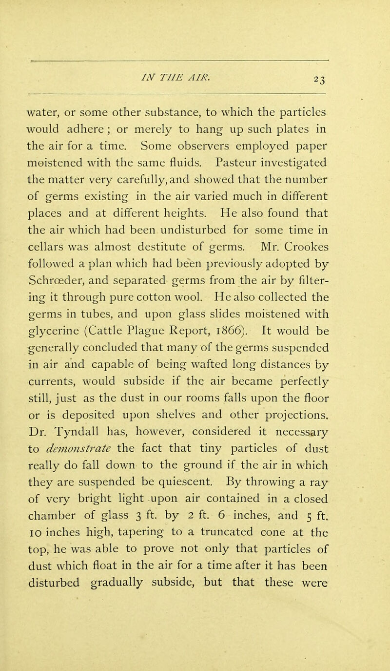 liSr THE AIR. water, or some other substance, to which the particles would adhere; or merely to hang up such plates in the air for a time. Some observers employed paper moistened with the same fluids. Pasteur investigated the matter very carefully, and showed that the number of germs existing in the air varied much in different places and at different heights. He also found that the air which had been undisturbed for some time in cellars was almost destitute of germs. Mr. Crookes followed a plan which had been previously adopted by Schroeder, and separated germs from the air by filter- ing it through pure cotton wool. He also collected the germs in tubes, and upon glass slides moistened with glycerine (Cattle Plague Report, 1866). It would be generally concluded that many of the germs suspended in air and capable of being wafted long distances by currents, would subside if the air became perfectly still, just as the dust in our rooms falls upon the floor or is deposited upon shelves and other projections. Dr. Tyndall has, however, considered it necessary to demonstrate the fact that tiny particles of dust really do fall down to the ground if the air in which they are suspended be quiescent. By throwing a ray of very bright light upon air contained in a closed chamber of glass 3 ft. by 2 ft. 6 inches, and 5 ft. 10 inches high, tapering to a truncated cone at the top, he was able to prove not only that particles of dust which float in the air for a time after it has been disturbed gradually subside, but that these were