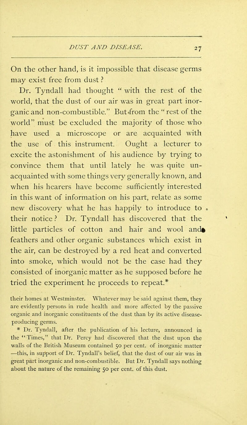 On the other hand, is it impossible that disease germs may exist free from dust ? Dr. Tyndall had thought  with the rest of the world, that the dust of our air was in great part inor- ganic and non-combustible. But .from the  rest of the world must be excluded the majority of those who have used a microscope or are acquainted with the use of this instrument. Ought a lecturer to excite the astonishment of his audience by trying to convince them that until lately he was quite un- acquainted with some things very generally known, and when his hearers have become sufficiently interested in this want of information on his part, relate as some new discovery Avhat he has happily to introduce to , their notice ? Dr. Tyndall has discovered that the little particles of cotton and hair and wool and* feathers and other organic substances which exist in the air, can be destroyed by a red heat and converted into smoke, which would not be the case had they consisted of inorganic matter as he supposed before he tried the experiment he proceeds to repeat.* their homes at Westminster. Whatever may be said against them, they are evidently persons in rude health and more affected by the passive organic and inorganic constituents of the dust than by its active disease- producing germs. * Dr. Tyndall, after the publication of his lecture, announced in the Times, that Dr. Percy had discovered that the dust upon the walls of the British Museum contained 50 per cent, of inorganic matter —this, in support of Dr. Tyndall's belief, that the dust of our air was in great part inorganic and non-combustible. But Dr. Tyndall says nothing about the nature of the remaining 50 per cent, of this dust.