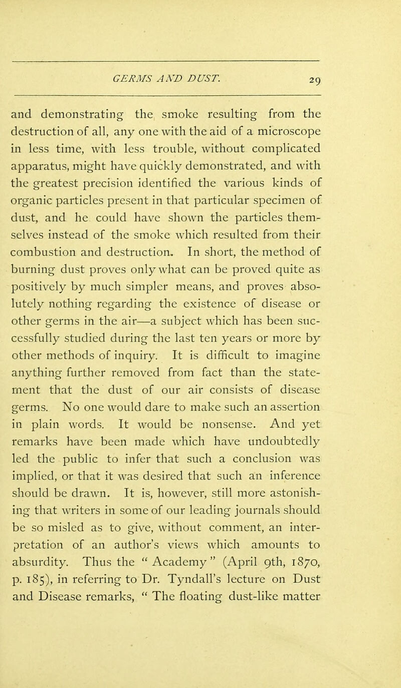 GERMS AKD DUST. and demonstrating the smoke resulting from the destruction of all, any one with the aid of a microscope in less time, with less trouble, without complicated apparatus, might have quickly demonstrated, and with the greatest precision identified the various kinds of organic particles present in that particular specimen of dust, and he could have shown the particles them- selves instead of the smoke which resulted from their combustion and destruction. In short, the method of burning dust proves only what can be proved quite as positively by much simpler means, and proves abso- lutely nothing regarding the existence of disease or other germs in the air—a subject which has been suc- cessfully studied during the last ten years or more by other methods of inquiry. It is difficult to imagine anything further removed from fact than the state- ment that the dust of our air consists of disease germs. No one would dare to make such an assertion in plain words. It would be nonsense. And yet remarks have been made which have undoubtedly led the public to infer that such a conclusion was implied, or that it was desired that such an inference should be drawn. It is, however, still more astonish- ing that writers in some of our leading journals should be so misled as to give, without comment, an inter- pretation of an author's views which amounts to absurdity. Thus the Academy (April 9th, 1870, p. 185), in referring to Dr. Tyndall's lecture on Dust and Disease remarks,  The floating dust-like matter