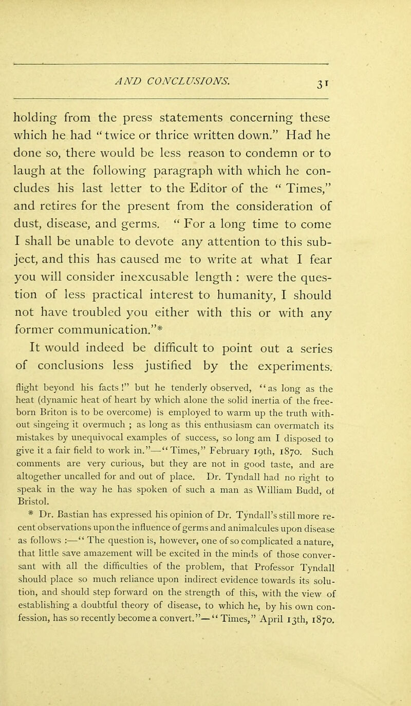 AND CONCLUSIONS. holding from the press statements concerning these which he had twice or thrice written down. Had he done so, there would be less reason to condemn or to laugh at the following paragraph with which he con- cludes his last letter to the Editor of the  Times, and retires for the present from the consideration of dust, disease, and germs.  For a long time to come I shall be unable to devote any attention to this sub- ject, and this has caused me to write at what I fear you will consider inexcusable length : were the ques- tion of less practical interest to humanity, I should not have troubled you either with this or with any former communication.* It would indeed be difficult to point out a series of conclusions less justified by the experiments. flight beyond his facts! but he tenderly observed, as long as the heat (dynamic heat of heart by which alone the solid inertia of the free- born Briton is to be overcome) is employed to warm up the truth with- out singeing it overmuch ; as long as this enthusiasm can overmatch its mistakes by unequivocal examples of success, so long am I disposed to give it a fair field to work in.—Times, February 19th, 1870. Such comments are very curious, but they are not in good taste, and are altogether uncalled for and out of place. Dr. Tyndall had no right to speak in the way he has spoken of such a man as William Budd, ot Bristol. * Dr. Bastian has expressed his opinion of Dr. Tyndall's still more re- cent observations upon the influence of germs and animalcules upon disease as follows :— The question is, however, one of so complicated a nature, that little save amazement will be excited in the minds of those conver- sant with all the difficulties of the problem, that Professor Tyndall should place so much reliance upon indirect evidence towards its solu- tion, and should step forward on the strength of this, with the view of establishing a doubtful theory of disease, to which he, by his own con- fession, has so recently become a convert.—Times, April 13th, 1870.