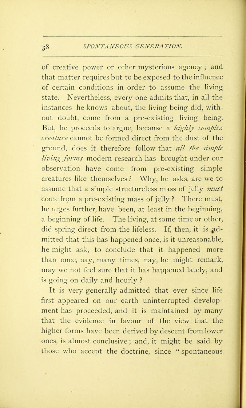 of creative power or other mysterious agency ; and that matter requires but to be exposed to the influence of certain conditions in order to assume the Hving state. Nevertheless, every one admits that, in all the instances he knows about, the living being did, with- out doubt, come from a pre-existing living being. But, he proceeds to argue, because a highly complex creature cannot be formed direct from the dust of the ground, does it therefore follow that all the simple living forms modern research has brought under our observation have come from pre-existing simple creatures like themselves } Why, he asks, are we to assume that a simple structureless mass of jelly must come from a pre-existing mass of jelly There must, he Ui'ges further, have been, at least in the beginning, a beginning of life. The living, at some time or other, did spring direct from the lifeless. If, then, it is ad- mitted that this has happened once, is it unreasonable, he might ask, to conclude that it happened more than once, nay, many times, nay, he might remark, may we not feel sure that it has happened lately, and is going on daily and hourly It is very generally admitted that ever since life first appeared on our earth uninterrupted develop- ment has proceeded, and it is maintained by many that the evidence in favour of the view that the higher forms have been derived by descent from lower ones, is almost conclusive ; and, it might be said by those who accept the doctrine, since  spontaneous