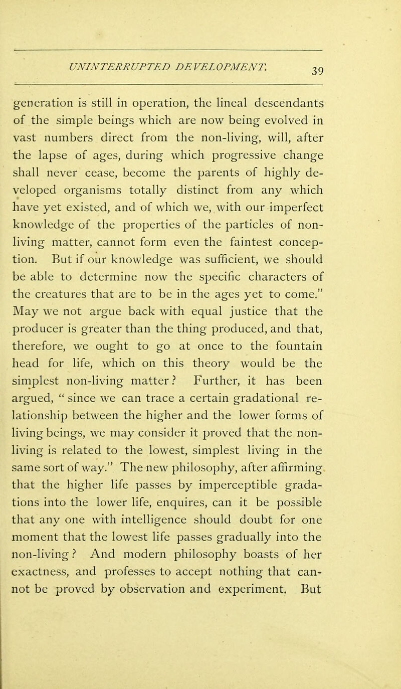 UNINTERRUPTED DEVELOPMENT. generation is still in operation, the lineal descendants of the simple beings which are now being evolved in vast numbers direct from the non-living, will, after the lapse of ages, during which progressive change shall never cease, become the parents of highly de- veloped organisms totally distinct from any which have yet existed, and of which we, with our imperfect knowledge of the properties of the particles of non- living matter, cannot form even the faintest concep- tion. But if our knowledge was sufficient, we should be able to determine now the specific characters of the creatures that are to be in the ages yet to come. May we not argue back with equal justice that the producer is greater than the thing produced, and that, therefore, we ought to go at once to the fountain head for life, which on this theory would be the simplest non-living matterFurther, it has been argued,  since we can trace a certain gradational re- lationship between the higher and the lower forms of living beings, we may consider it proved that the non- living is related to the lowest, simplest living in the same sort of way. The new philosophy, after affirming that the higher life passes by imperceptible grada- tions into the lower life, enquires, can it be possible that any one with intelligence should doubt for one moment that the lowest life passes gradually into the non-living} And modern philosophy boasts of her exactness, and professes to accept nothing that can- not be proved by observation and experiment. But