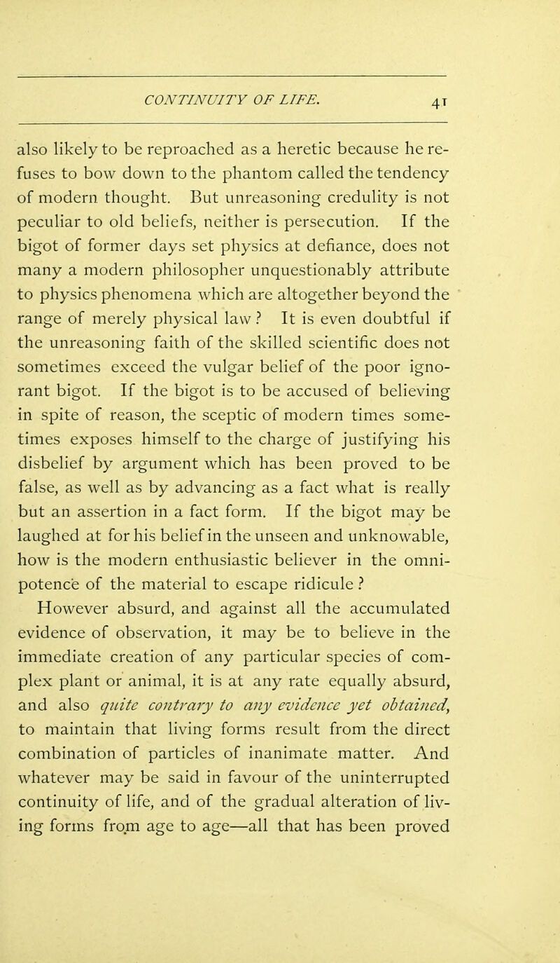 CONTINUITY OF LIFE. also likely to be reproached as a heretic because he re- fuses to bow down to the phantom called the tendency of modern thought. But unreasoning credulity is not peculiar to old beliefs, neither is persecution. If the bigot of former days set physics at defiance, does not many a modern philosopher unquestionably attribute to physics phenomena which are altogether beyond the range of merely physical law It is even doubtful if the unreasoning faith of the skilled scientific does not sometimes exceed the vulgar belief of the poor igno- rant bigot. If the bigot is to be accused of believing in spite of reason, the sceptic of modern times some- times exposes himself to the charge of justifying his disbelief by argument which has been proved to be false, as well as by advancing as a fact what is really but an assertion in a fact form. If the bigot may be laughed at for his belief in the unseen and unknowable, how is the modern enthusiastic believer in the omni- potence of the material to escape ridicule However absurd, and against all the accumulated evidence of observation, it may be to believe in the immediate creation of any particular species of com- plex plant or animal, it is at any rate equally absurd, and also quite contrary to any evidence yet obtained, to maintain that living forms result from the direct combination of particles of inanimate matter. And whatever may be said in favour of the uninterrupted continuity of life, and of the gradual alteration of liv- ing forms from age to age—all that has been proved