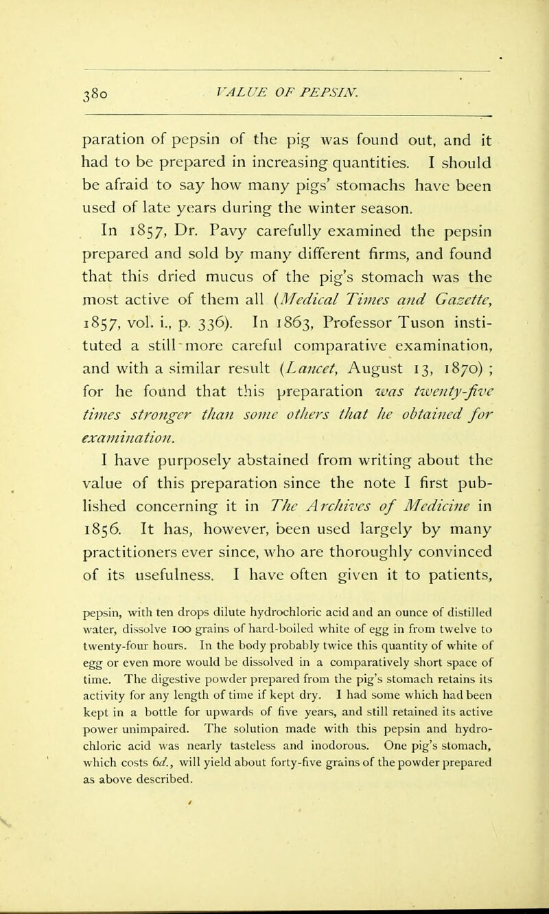 paration of pepsin of the pig was found out, and it had to be prepared in increasing quantities. I should be afraid to say how many pigs' stomachs have been used of late years during the winter season. In 1857, Dr. Pavy carefully examined the pepsin prepared and sold by many different firms, and found that this dried mucus of the pig's stomach was the most active of them all {Medical Times and Gazette, 1857, vol. i., p. 336). In 1863, Professor Tuson insti- tuted a still more careful comparative examination, and with a similar result {Lancet, August 13, 1870) ; for he found that this preparation was tzvcnty-fii'c times stronger than sonic others that he obtained for examination. I have purposely abstained from writing about the value of this preparation since the note I first pub- lished concerning it in The Archives of Medicine in 1856. It has, however, been used largely by many practitioners ever since, who are thoroughly convinced of its usefulness. I have often given it to patients, pepsin, with ten drops dilute hydrochloric acid and an ounce of distilled water, dissolve loo grains of hard-boiled white of egg in from twelve to twenty-four hours. In the body probably twice this quantity of white of egg or even more would be dissolved in a comparatively short space of time. The digestive powder prepared from the pig's stomach retains its activity for any length of time if kept dry. I had some which had been kept in a bottle for upwards of five years, and still retained its active power unimpaired. The solution made with this pepsin and hydro- chloric acid was nearly tasteless and inodorous. One pig's stomach, which costs bd., will yield about forty-five grains of the powder prepared as above described.