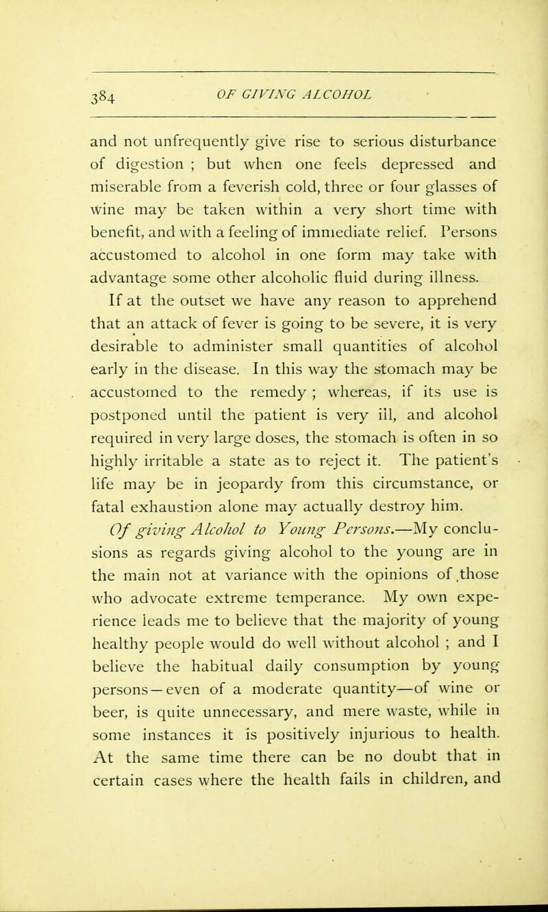 and not unfrequently give rise to serious disturbance of digestion ; but when one feels depressed and miserable from a feverish cold, three or four glasses of wine may be taken within a very short time with benefit, and with a feeling of immediate relief Persons accustomed to alcohol in one form may take with advantage some other alcoholic fluid during illness. If at the outset we have any reason to apprehend that an attack of fever is going to be severe, it is very desirable to administer small quantities of alcohol early in the disease. In this way the stomach may be accustomed to the remedy ; whereas, if its use is postponed until the patient is very ill, and alcohol required in very large doses, the stomach is often in so highly irritable a state as to reject it. The patient's life may be in jeopardy from this circumstance, or fatal exhaustion alone may actually destroy him. Of giving Alcohol to Young Persons.—My conclu- sions as regards giving alcohol to the young are in the main not at variance with the opinions of .those who advocate extreme temperance. My own expe- rience leads me to believe that the majority of young healthy people would do well without alcohol ; and I believe the habitual daily consumption by young persons —even of a moderate quantity—of wine or beer, is quite unnecessary, and mere waste, while in some instances it is positively injurious to health. At the same time there can be no doubt that in certain cases where the health fails in children, and