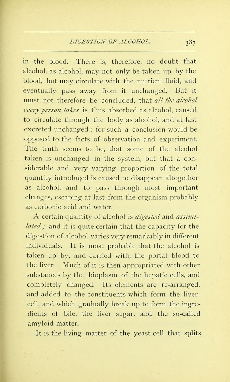 in the blood. There is, therefore, no doubt that alcohol, as alcohol, may not only be taken up by the blood, but may circulate with the nutrient fluid, and eventually pass away from it unchanged. But it must not therefore be concluded, that all the alcohol every person takes is thus absorbed as alcohol, caused to circulate through the body as alcohol, and at last excreted unchanged ; for such a conclusion would be opposed to the facts of observation and experiment. The truth seems to be, that some of the alcohol taken is unchanged in the system, but that a con- siderable and very varying proportion of the total quantity introduced is caused to disappear altogether as alcohol, and to pass through most important changes, escaping at last from the organism probably as carbonic acid and water. A certain quantity of alcohol is digested and assimi- lated; and it is quite certain that the capacity for the digestion of alcohol varies very remarkably in different individuals. It is most probable that the alcohol is taken up by, and carried with, the portal blood to the liver. Much of it is then appropriated with other substances by the bioplasm of the hepatic cells, and completely changed. Its elements are re-arranged, and added to the constituents which form the liver- cell, and which gradually break up to form the ingre- dients of bile, the liver sugar, and the so-called amyloid matter. It is the living matter of the yeast-cell that splits