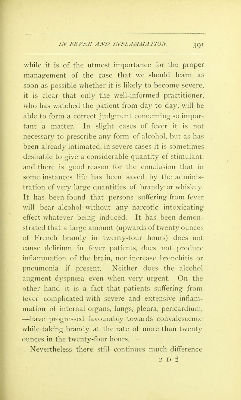 IN FEVER AND INFLAMMATION. while it is of the utmost importance for the proper management of the case that we should learn as soon as possible whether it is likely to become severe, it is clear that only the well-informed practitioner, who has watched the patient from day to day, will be able to form a correct judgment concerning so impor- tant a matter. In slight cases of fever it is not necessary to prescribe any form of alcohol, but as has been already intimated, in severe cases it is sometimes desirable to give a considerable quantity of stimulant, and there is good reason for the conclusion that in some instances life has been saved by the adminis- tration of very large quantities of brandy or whiskey. It has been found that persons suffering from fever will bear alcohol without any narcotic intoxicating effect whatever being induced. It has been demon- strated that a large amount (upwards of twenty ounces of French brandy in twenty-four hours) does not cause delirium in fever patients, does not produce inflammation of the brain, nor increase bronchitis or pneumonia if present. Neither does the alcohol augment dyspnoea even when very urgent. On the other hand it is a fact that patients suffering from fever complicated with severe and extensive inflam- mation of internal organs, lung.s, pleura, pericardium, —have progressed favourably towards convalescence while taking brandy at the rate of more than twenty ounces in the twenty-four hours. Nevertheless there still continues much difference 2 D 2