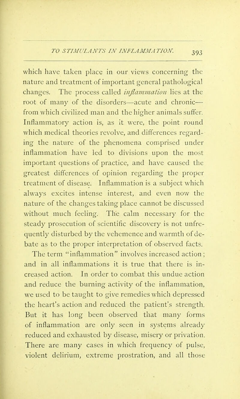 TO STIMULANTS IN INFLAMMATION. which have taken place in our views concerning the nature and treatment of important general pathological changes. The process called injlainniation lies at the root of many of the disorders—acute and chronic— from which civilized man and the higher animals suffer. Inflammatory action is, as it were, the point round which medical theories revolve, and differences regard- ing the nature of the phenomena comprised uncier inflammation have led to divisions upon the most important questions of practice, and have caused the greatest differences of opinion regarding the proper treatment of disease. Inflammation is a subject which always excites intense interest, and even now the nature of the changes taking place cannot be discussed without much feeling. The calm necessary for the steady prosecution of scientific discovery is not unfre- quently disturbed by the vehemence and warmth of de- bate as to the proper interpretation of observed facts. The term inflammation involves increased action ; and in all inflammations it is true that there is in- creased action. In order to combat this undue action and reduce the burning activity of the inflammation, we used to be taught to give remedies which depressed the heart's action and reduced the patient's strength. But it has long been observed that many forms of inflammation are only seen in systems already reduced and exhausted by disease, misery or privation. There are many cases in which frequency of pulse, violent delirium, extreme prostration, and all those