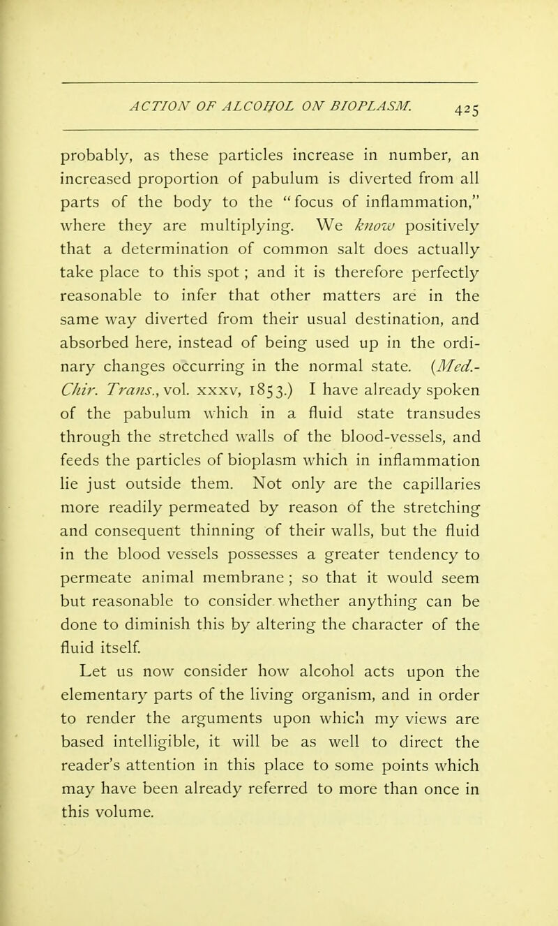 probably, as these particles increase in number, an increased proportion of pabulum is diverted from all parts of the body to the  focus of inflammation, where they are multiplying. We know positively that a determination of common salt does actually take place to this spot ; and it is therefore perfectly reasonable to infer that other matters are in the same way diverted from their usual destination, and absorbed here, instead of being used up in the ordi- nary changes occurring in the normal state. [Mcd.- Chir. Trans., vol. xxxv, 1853.) I have already spoken of the pabulum which in a fluid state transudes through the stretched walls of the blood-vessels, and feeds the particles of bioplasm which in inflammation lie just outside them. Not only are the capillaries more readily permeated by reason of the stretching and consequent thinning of their walls, but the fluid in the blood vessels possesses a greater tendency to permeate animal membrane ; so that it would seem but reasonable to consider whether anything can be done to diminish this by altering the character of the fluid itself. Let us now consider how alcohol acts upon the elementary parts of the living organism, and in order to render the arguments upon which my views are based intelligible, it will be as well to direct the reader's attention in this place to some points which may have been already referred to more than once in this volume.