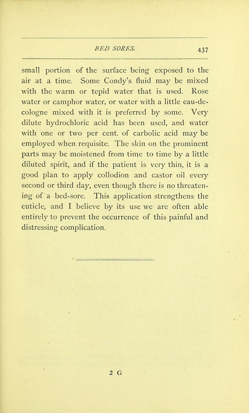 BED SORES. small portion of the surface being exposed to the air at a time. Some Condy's fluid may be mixed with the warm or tepid water that is used. Rose water or camphor water, or water with a little eau-de- cologne mixed with it is preferred by some. Very dilute hydrochloric acid has been used, and water with one or two per cent, of carbolic acid may be employed when requisite. The skin on the prominent parts may be moistened from tirne to time by a little diluted spirit, and if the patient is very thin, it is a good plan to apply collodion and castor oil every second or third day, even though there is no threaten- ing of a bed-sore. This application strengthens the cuticle, and I believe by its use we are often able entirely to prevent the occurrence of this painful and distressing complication. 2 G