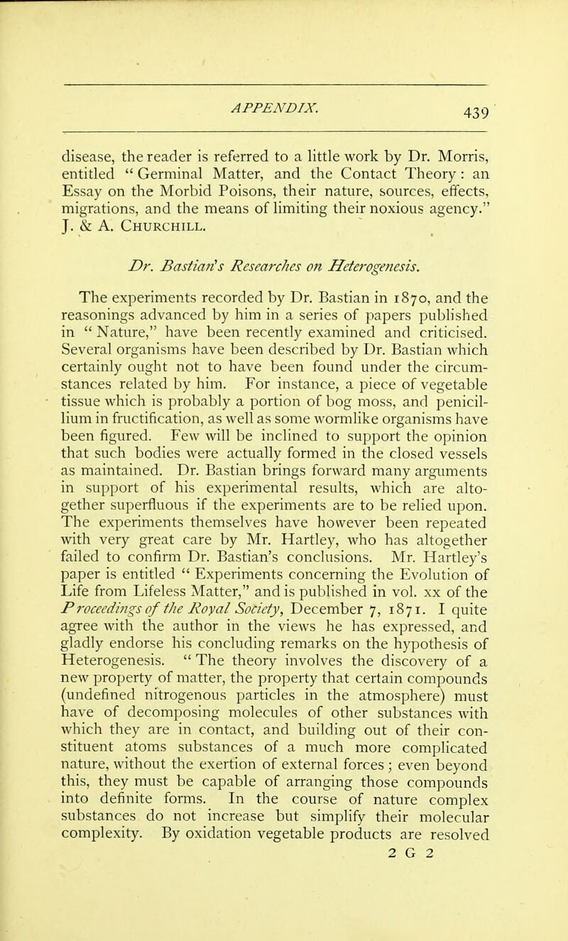 disease, the reader is referred to a little work by Dr. Morris, entitled  Germinal Matter, and the Contact Theory : an Essay on the Morbid Poisons, their nature, sources, effects, migrations, and the means of limiting their noxious agency. J. & A. Churchill. Dr. Bastiaiis Researches on Heterogenesis. The experiments recorded by Dr. Bastian in 1870, and the reasonings advanced by him in a series of papers published in  Nature, have been recently examined and criticised. Several organisms have been described by Dr. Bastian which certainly ought not to have been found under the circum- stances related by him. For instance, a piece of vegetable tissue which is probably a portion of bog moss, and penicil- lium in fructification, as well as some wormlike organisms have been figured. Few will be inclined to support the opinion that such bodies were actually formed in the closed vessels as maintained. Dr. Bastian brings forward many arguments in support of his experimental results, which are alto- gether superfluous if the experiments are to be relied upon. The experiments themselves have however been repeated with very great care by Mr. Hartley, who has altogether failed to confirm Dr. Bastian's conclusions. Mr. Hartley's paper is entitled  Experiments concerning the Evolution of Life from Lifeless Matter, and is published in vol. xx of the Procecdings of the Royal Society, December 7, 1871. I quite agree with the author in the views he has expressed, and gladly endorse his concluding remarks on the hypothesis of Heterogenesis.  The theory involves the discovery of a new property of matter, the property that certain compounds (undefined nitrogenous particles in the atmosphere) must have of decomposing molecules of other substances with which they are in contact, and building out of their con- stituent atoms substances of a much more complicated nature, without the exertion of external forces ; even beyond this, they must be capable of arranging those compounds into definite forms. In the course of nature complex substances do not increase but simplify their molecular complexity. By oxidation vegetable products are resolved 2 G 2