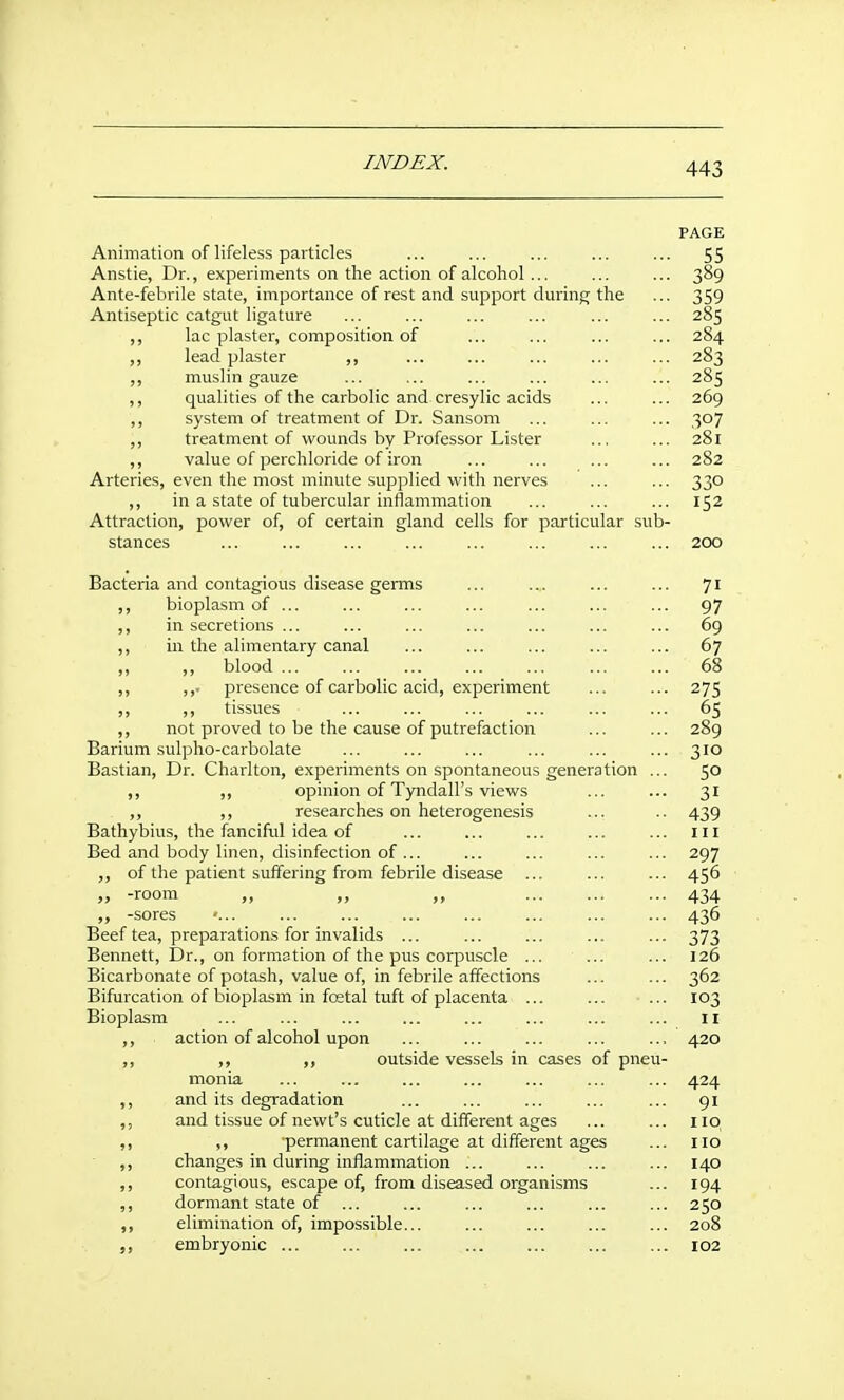 PAGE Animation of lifeless particles ... ... ... ... ... 55 Anstie, Dr., experiments on the action of alcohol ... ... ... 389 Ante-febrile state, importance of rest and support during the ... 359 Antiseptic catgut ligature ... ... ... ... ... ... 285 ,, lac plaster, composition of ... ... ... ... 284 ,, lead plaster ,, ... ... ... ... ... 283 muslin gauze ... ... ... ... ... ... 285 ,, qualities of the carbolic and cresylic acids ... ... 269 ,, system of treatment of Dr. Sansom ... ... ... 307 ,, treatment of wounds by Professor Lister ... ... 281 ,, value of perchloride of iron ... ... ... ... 282 Arteries, even the most minute supplied with nerves ... ... 330 ,, in a state of tubercular ini^ammation ... ... ... 152 Attraction, power of, of certain gland cells for particular sub- stances ... ... ... ... ... ... ... ... 200 Bacteria and contagious disease germs ... ... ... ... 71 ,, bioplasm of ... ... ... ... ... ... ... 97 ,, in secretions ... ... ... ... ... ... ... 69 ,, in the alimentary canal ... ... ... ... ... 67 ,, ,, blood ... ... ... ... ... ... ... 68 ,, ,,. presence of carbolic acid, experiment ... ... 275 ,, ,, tissues ... ... ... ... ... ... 65 ,, not proved to be the cause of putrefaction ... ... 289 Barium sulpho-carbolate ... ... ... ... ... ... 310 Bastian, Dr. Charlton, experiments on spontaneous generation ... 50 ,, opinion of Tyndall's views ... ... 31 ,, ,, researches on heterogenesis ... .. 439 Bathybius, the fanciful idea of ... ... ... ... ... ill Bed and body linen, disinfection of ... ... ... ... ... 297 of the patient suffering from febrile disease ... ... ... 456 „ -room „ „ „ 434 -sores ... ... ... ... ... ... ... 436 Beef tea, preparations for invalids ... ... ... ... ... 373 Bennett, Dr., on formation of the pus corpuscle ... ... ... 126 Bicarbonate of potash, value of, in febrile affections ... ... 362 Bifurcation of bioplasm in fcetal tuft of placenta ... ... ... 103 Bioplasm ... ... ... ... ... ... ... ... 11 ,, action of alcohol upon ... ... ... ... ... 420 ,, ,, outside vessels in cases of pneu- monia ... ... ... ... ... ... ... 424 ,, and its degradation ... ... ... ... ... 91 ,, and tissue of newt's cuticle at different ages ... ... 110 ,, ,, permanent cartilage at different ages ... no ,, changes in during inflammation ... ... ... ... 140 ,, contagious, escape of, from diseased organisms ... 194 ,, dormant state of ... ... ... ... ... ... 250 ,, elimination of, impossible... ... ... ... ... 208 ,, embryonic ... ... 102