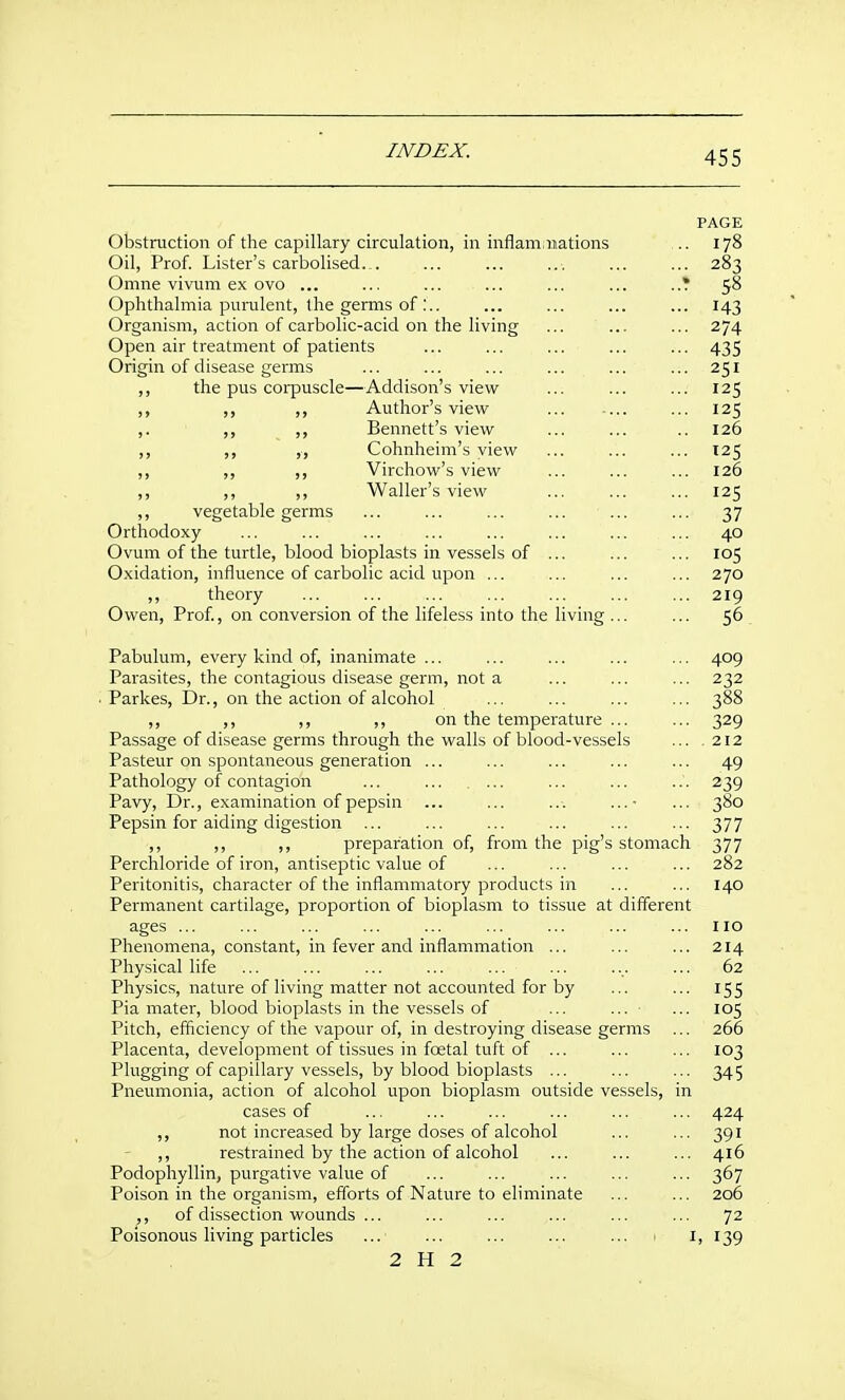 PAGE Obstruction of the capillary circulation, in inflam, nations ... 178 Oil, Prof. Lister's carbolised. . ... ... ... ... ... 283 Omne vivum ex ovo ... ... ... ... ... ... 58 Ophthalmia purulent, the germs of :.. ... ... ... ... 143 Organism, action of carbolic-acid on the living ... ... ... 274 Open air treatment of patients ... ... ... ... ... 435 Origin of disease germs ... ... ... ... ... ... 251 ,, the pus corpuscle—Addison's view ... ... ... 125 ,, ,, Author's view ... 125 ,. ,, ,, Bennett's view ... ... .. 126 ,, ,, ,, Cohnheim's view ... ... ... 125 ,, ,, Virchow's view ... ... ... 126 ,, ,, ,, Waller's view ... ... ... 125 ,, vegetable germs ... ... ... ... ... ... 37 Orthodoxy ... ... ... ... ... ... ... ... 40 Ovum of the turtle, blood bioplasts in vessels of ... ... ... 105 Oxidation, influence of carbolic acid upon ... ... ... ... 270 ,, theory ... ... ... ... ... ... ... 219 Owen, Prof, on conversion of the lifeless into the living ... ... 56 Pabulum, every kind of, inanimate ... ... ... ... ... 409 Parasites, the contagious disease germ, not a ... ... ... 232 ■ Parkes, Dr., on the action of alcohol ... ... ... ... 388 ,, ,, ,, ,, on the temperature ... ... 329 Passage of disease germs through the walls of blood-vessels ... .212 Pasteur on spontaneous generation ... ... ... ... ... 49 Pathology of contagion ... ... .... ... ... 239 Favy, Dr., examination of pepsin ... ... ... ... 380 Pepsin for aiding digestion ... ... ... ... ... ... 377 ,, ,, ,, preparation of, from the pig's stomach 377 Perchloride of iron, antiseptic value of ... ... ... ... 282 Peritonitis, character of the inflammatory products in ... ... 140 Permanent cartilage, proportion of bioplasm to tissue at different ages ... ... ... ... ... ... ... ... ... no Phenomena, constant, in fever and inflammation ... ... ... 214 Physical life ... ... ... ... ... ... .... ... 62 Physics, nature of living matter not accounted for by ... ... 155 Pia mater, blood bioplasts in the vessels of ... ... ... 105 Pitch, efficiency of the vapour of, in destroying disease germs ... 266 Placenta, development of tissues in foetal tuft of ... ... ... 103 Plugging of capillary vessels, by blood bioplasts ... ... ... 345 Pneumonia, action of alcohol upon bioplasm outside vessels, in cases of ... ... ... ... ... ... 424 ,, not increased by large doses of alcohol ... ... 391 ,, restrained by the action of alcohol ... ... ... 416 Podophyllin, purgative value of ... ... ... ... ... 367 Poison in the organism, efforts of Nature to eliminate ... ... 206 ,, of dissection wounds ... ... ... ... ... ... 72 Poisonous living particles ... ... ... ... ... > i, 139 2 H 2