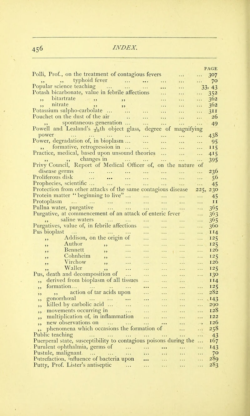 PAGE Polli, Prof., on the treatment of contagious fevers ... ... 307 ,, ,, typhoid fever ... ... ... ... ... 70 Popular science teaching ... ... ... ... ... 33> 43 Potash bicarbonate, vahie in febrile affections ... ... ... 352 ,, bitartrate ,, ,, ... ... ... 362 ,, nitrate ,, ,, ... ... ... 362 Potassium sulpho-carbolate ... ... ... ... ... ... 311 Pouchet on the dust of the air .. ... ... ... ... 26 ,, spontaneous generation ... ... ... ... ... 49 Powell and Lealand's 3'oth object glass, degree of magnifying power ... ... ... ... ... ... ... ... 438 Power, degradation of, in bioplasm... ... ... ... ... 95 ,, formative, retrogression in ... ... ... ... ... 115 Practice, medical, based upon unsound theories ... ... ... 415 _ „ changes in 395 Privy Covmcil, Report of Medical Officer of, on the nature of disease germs ... ... ... ... ... ... ... 236 Proliferous disk ... ... ... ... ... ... ... 56 Prophecies, scientific ... ... ... ... ... ... ... 45 Protection from other attacks of the same contagious disease 225, 230 Protein matter  beginning to live ... ... ... ... ... 45 Protoplasm ... ... ... ... ... ... ... ... 11 Pullna water, purgative ... ... ... ... ... ... 365 Purgative, at commencement of an attack of enteric fever ... 363 ,, saline waters ... ... ... ... ... ... 365 Purgatives, value of, in febrile affections ... ... ... ... 360 Pus bioplast ... ... ... ... ... ... ... 114 ,, Addison, on the origin of ... ... ... ... 125 ,, Author ,, ... ... ... 125 ,, Bennett ,, ... 126 ,, Cohnheim ,, ... ... ... ... ... 125 ,, Virchow ,, ... ... ... ... ... 126 ,, Waller ,, 125 Pus, death and decomposition of ... ... ... ... ... 130 ,, derived from bioplasm of all tissues ... ... ... 114 ,, formation... ... .. ... ... ... ... ... 125 ,, ,, action of tar acids upon ... ... ... ... 282 ,, gonorrhneal ... ... ... ... ... ... ... ,143 ,, killed by carbolic acid ... ... ... ... ... ... 290 movements occurring in ... ... ... ... ... 128 ,, multiplication of, in inflammation ... ... ... ... 122 ,, new observations on ... ... ... ... ... .-. 126 ,, phenomena which occasions the formation of ... ... 258 Public teaching ... ... ... ... ... ... ... 43 Puerperal state, susceptibility to contagious poisons during the ... 167 Punilent ophthalmia, germs of ... ... ... ... ... 143 Pustule, malignant ... ... ... ... ... ... ... 7° Putrefaction, influence of bacteria upon ... ... ... ... 289 Putty, Prof Lister's antiseptic ... ... ... ... ... 283