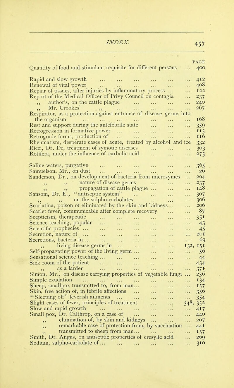 PAGE Quantity of food and stimulant requisite for different persons ... 400 Rapid and slow growth ... ... ... ... ... ... 412 Renewal of vital power ... ... ... ... ... ... 408 Repair of tissues, after injuries by inflammatory process ... ... 122 Report of the Medical Officer of Privy Council on contagia ... 237 ,, author's, on the cattle plague ... ... ... ... 240 ,, Mr. Crookes' ,, 267 Respirator, as a protection against entrance of disease germs into the organism ... ... ... ... ... ... ... 168 Rest and support during the antefebrile state ... ... ... 359 Retrogression in formative power ... ... ... ... ... 115 Retrograde forms, production of ... ... ... ... ... Il6 Rheumatism, desperate cases of acute, treated by alcohol and ice 332 Ricci, Dr. De, treatment of zymotic diseases ... ... ... 303 Rotifera, under the influence of carbolic acid ... ... ... 275 Saline waters, purgative ... ... ... ... ... ... 365 Samuelson. Mr., on dust ... ... 26 Sanderson, Dr., on development of bacteria from microzymes ... 294 ,, ,, nature of disease germs ... ... ... 237 ,, ,, propagation of cattle plague ... ... ... 148 Sansom, Dr. E., antiseptic system ... ... ... ... 307 ,, ,, on the sulpho-carbolates ... ... ... 306 Scarlatina, poison oi eliminated by the skin and kidneys... ... 206 Scarlet fever, communicable after complete recovery ... ... 87 Scepticism, therapeutic ... ... ... ... ... ... 351 Science teaching, popular ... ... ... ... ... ... 43 Scientific prophecies ... ... ... ... ... ... ... 45 Secretion, nature of ... ... ... ... ... ... ... 201 Secretions, bacteria in... ... ... ... ... ... ... 69 ,, living disease germs in ... ... ... ..i. 132, 151 Self-propagating power of the living germ ... ... ... ... Sensational science teaching ... ... ... ... ... ... 44 Sick room of the patient ... ... ... .. ... ... 434 ,, as a larder ... ... ... ... ... ... 371- Simon, Mr., on disease carrying properties of vegetable fungi ... 236 Simple exudation ... ... ... ... ... ... ... 134 Sheep, smallpox transmitted to, from man... ... ... ... 157 Skin, free action of, in febrile affections ... ... ... ... 356 Sleeping off feverish ailments ... ... ... ... ... 354 Slight cases of fever, principles of treatment ... ... 348,352 Slow and rapid growth ... ... ... ... ... ... 417 Small pox. Dr. Calthrop, on a case of ... ... ... ... 440 elimination of, by .skin and kidneys ... ... ... 207 ,, remarkable case of protection from, by vaccination ... 441 ,, transmitted to sheep from man... ... ... ... 157 Smith, Dr. Angus, on antiseptic properties of cresylic acid ... 269 Sodium, sulpho-carbolate of... ... ... ... ... ... 310