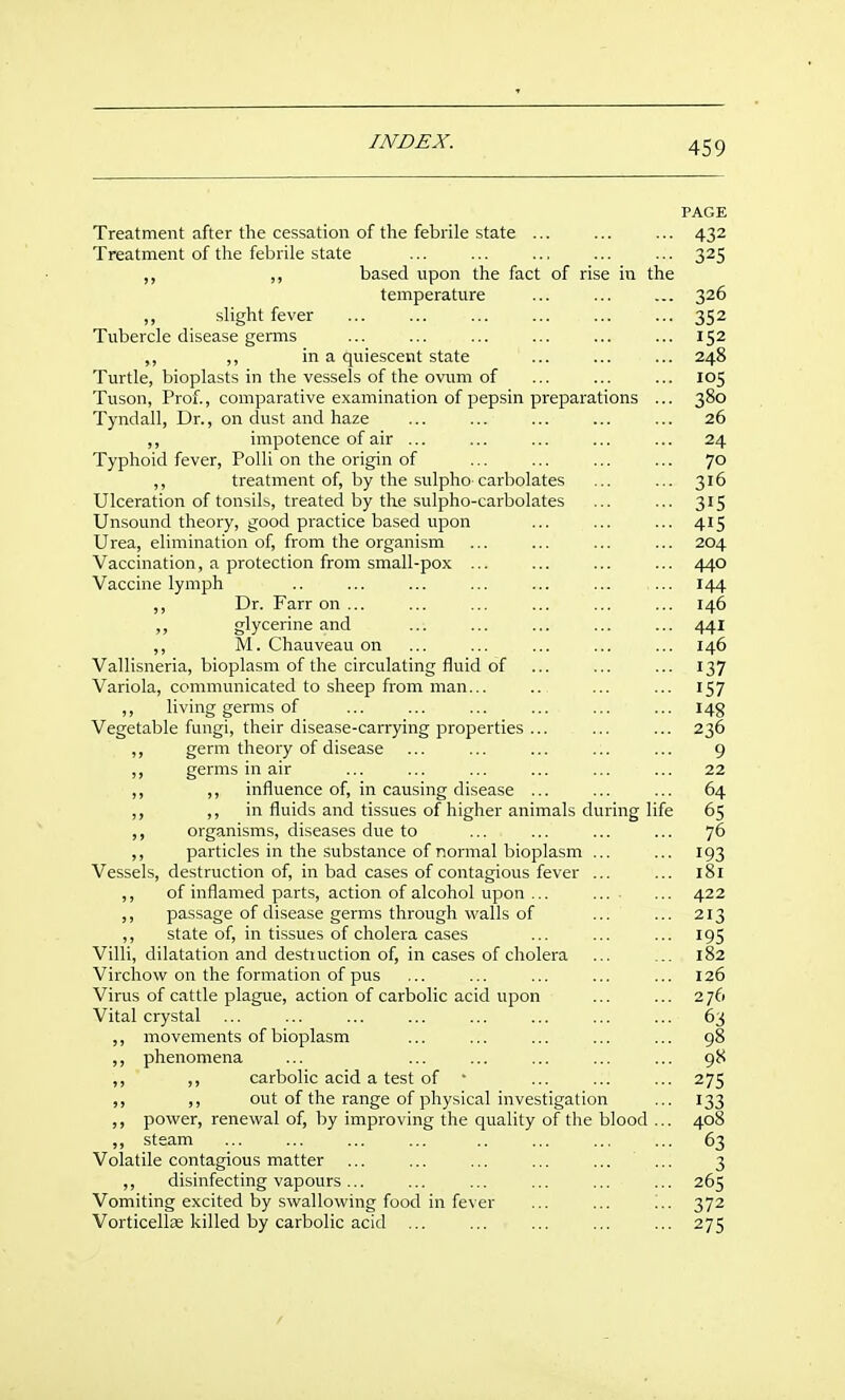 PAGE Treatment after the cessation of the febrile state ... 432 Treatment of the febrile state ... ... 325 ,, ,, based upon the fact of rise in the temperature ... ... ... 326 ,, slight fever 352 Tubercle disease germs ... ... ... ... ... ... 152 „ ,, in a quiescent state ... ... ... 248 Turtle, bioplasts in the vessels of the ovum of ... ... ... 105 Tuson, Prof., comparative examination of pepsin preparations ... 380 Tyndall, Dr., on dust and haze ... ... ... ... ... 26 ,, impotence of air ... ... ... ... ... 24 Typhoid fever, Polli on the origin of ... ... ... ... 10 ,, treatment of, by the sulpho-carbolates ... ... 316 Ulceration of tonsils, treated by the sulpho-carbolates ... ... 315 Unsound theory, good practice based upon ... ... ... 415 Urea, elimination of, from the organism ... ... ... ... 204 Vaccination, a protection from small-pox ... ... ... ... 440 Vaccine lymph .. ... ... ... ... ... ... 144 ,, Dr. Farron... ... ... ... ... ... 146 ,, glycerine and ... ... ... ... ... 441 ,, M. Chauveau on ... ... ... ... ... 146 Vallisneria, bioplasm of the circulating fluid of ... ... ... 137 Variola, communicated to sheep from man... .. ... ... 157 ,, living germs of ... ... ... ... ... ... 149 Vegetable fungi, their disease-carrying properties ... ... ... 236 ,, germ theory of disease ... ... ... ... ... 9 ,, germs in air ... ... ... ... ... ... 22 ,, ,, influence of, in causing disease ... ... ... 64 ,, ,, in fluids and tissues of higher animals during life 65 ,, organisms, diseases due to ... ... ... ... 76 particles in the substance of normal bioplasm ... ... 193 Vessels, destruction of, in bad cases of contagious fever ... ... 181 ,, of inflamed parts, action of alcohol upon ... ... ... 422 ,, passage of disease germs through walls of ... ... 213 ,, state of, in tissues of cholera cases ... ... ... 195 Villi, dilatation and destiuction of, in cases of cholera ... ... 182 Virchow on the formation of pus ... ... ... ... ... 126 Virus of cattle plague, action of carbolic acid upon ... ... 276 Vital crystal ... ... ... ... ... ... ... ... 63 ,, movements of bioplasm ... ... ... ... ... 98 ,, phenomena ... ... ... ... ... ... 98 ,, ,, carbolic acid a test of • ... ... ... 275 ,, ,, out of the range of physical investigation ... 133 power, renewal of, by improving the quality of the blood ... 408 ,, steam ... ... ... ... .. ... ... ... 63 Volatile contagious matter ... ... ... ... ... ... 3 ,, disinfecting vapours... ... ... ... ... ... 265 Vomiting excited by swallowing food in fever ... ... 372 Vorticellas killed by carbolic acid ... ... ... ... ... 275 /