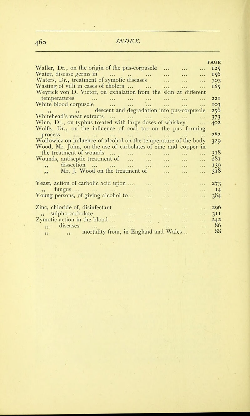 PAGE Waller, Dr., on the origin of the pus-corpuscle ... ... ... 125 Water, disease germs in ... .. ... ... ... ... 156 Waters, Dr., treatment of zymotic diseases ... ... ... 303 Wasting of villi in cases of cholera ... ... ... ... ... 185 Weyrick von D. Victor, on e.xhalation from the skin at different temperatures ... ... ... ... ... ... ... 221 White blood corpuscle ... ... ... ... ... 103 ,, ,, descent and degradation into pus-corpuscle 256 Whitehead's meat extracts ... ... ... ... ... ... 373 Winn, Dr., on typhus treated vs^ith large doses of whiskey ... 402 Wolfe, Dr., on the influence of coal tar on the pus forming process ... ... ... ... ... ... ... ... 282 Wollowicz on influence of alcohol on the temperature of the body 329 Wood, Mr. John, on the use of carbolates of zinc and copper in the treatment of wounds ... ... ... ... ... ... 318 Wounds, antiseptic treatment of ... ... ... ... ... 281 ,, dissection ... ... ... ... ... ... ... 139 ,, Mr. J. Wood on the treatment of 318 Yeast, action of carbolic acid upon ... ... ... ... ... 273 ,, fungus ... ... ... ... ... ... ... ... 14 Young persons, of giving alcohol to... ... ... ... ... 384 Zinc, chloride of, disinfectant ... ... ... ... ... 296 ,, sulpho-carbolate ... ... ... ... ... ... 311 Zymotic action in the blood ... ... ... ... ... ... 242 ,, diseases ... ... ... ... ... ... ... 86 mortality from, in England and Wales... ... 88