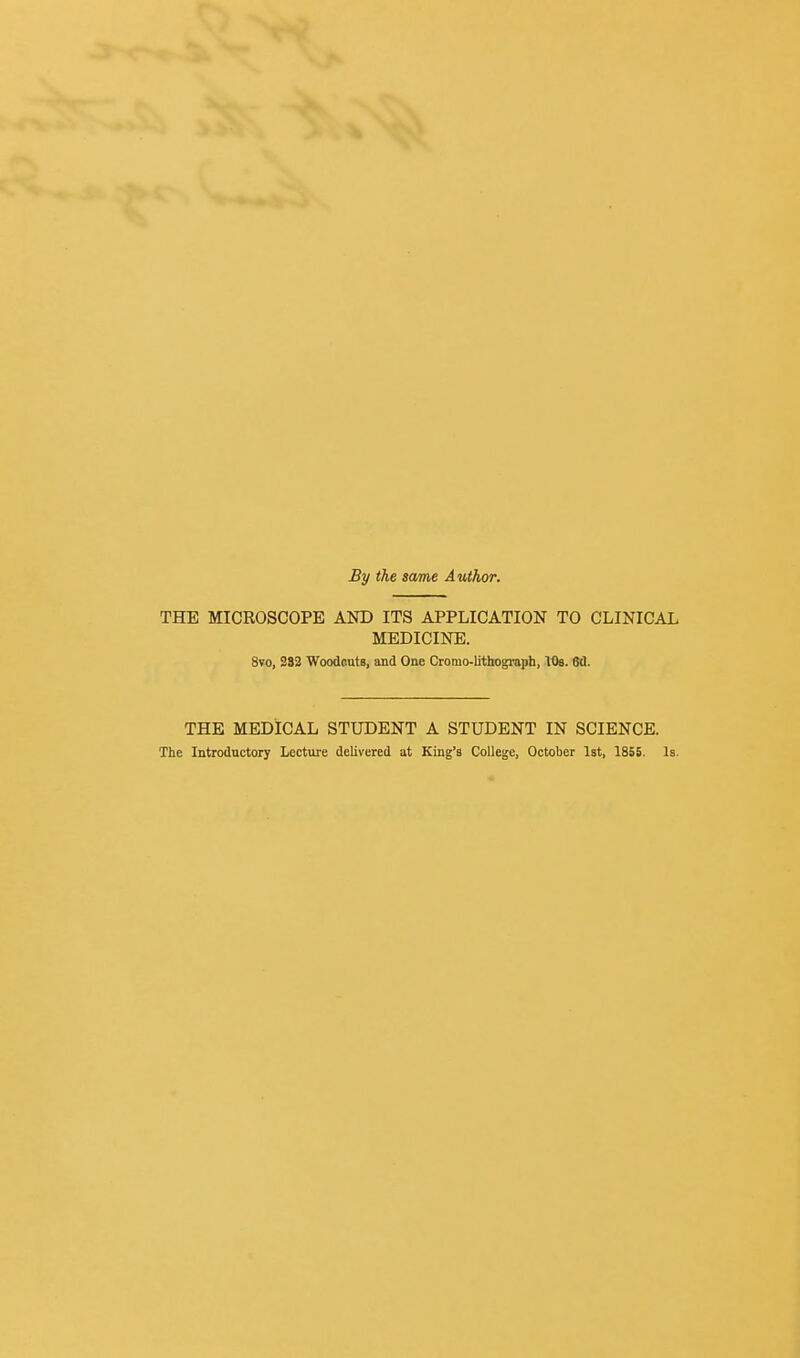 By the same Author. THE MICROSCOPE AND ITS APPLICATION TO CLINICAL MEDICINE. 8vo, 293 WoodButB, and One Cromo-lithograph, lOe. W. THE MEDICAL STUDENT A STUDENT IN SCIENCE. The Introductory Lecture delivered at King's College, October Ist, 1855. Is.