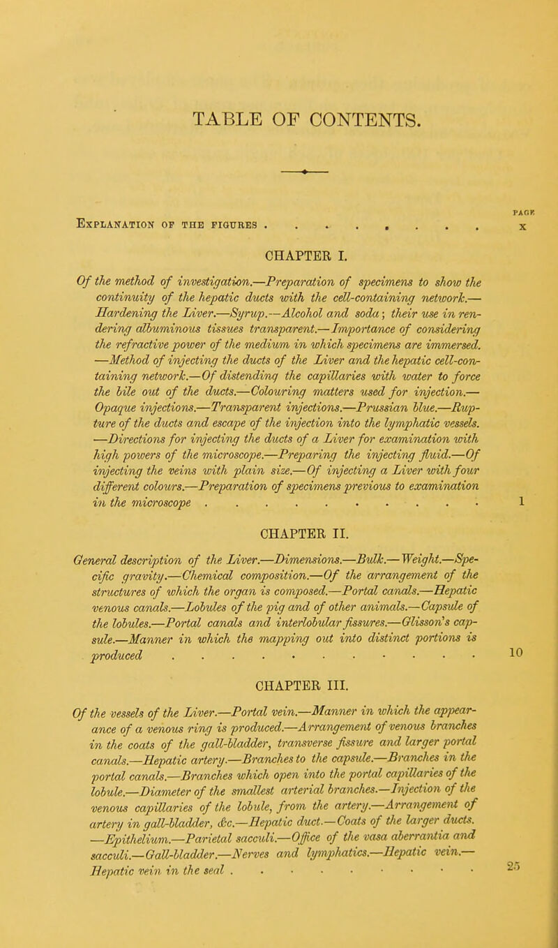 TABLE OF CONTENTS. Explanation op the figures ........ CHAPTER I. Of the method of investigation.—Preparation of specimens to show the continuity of the hepatic ducts with the cell-containing network.— Hardening the Liver.—Syrup.—Alcohol and soda; their use in ren- dering albuminous tissues transparent.—Importance of considering the refractive power of the medium in which specimens are immersed. —Method of injecting the ducts of the Liver and the hepatic cell-con- taining networJc.—Of distending the capillaries with water to force the bile out of the ducts.—Colouring matters used for injection.— Opaque injections.—Transparent injectioris.—Prussian blue.—Rup- ture of the ducts and escape of the injection into the lymphatic vessels. —Directions for injecting the ducts of a Liver for examination with high powers of the microscope.—Preparing the injecting fluid.—Of injecting the veim with plain size.—Of injecting a Liver with four different colours.—Preparation of specimens previous to examination in the microscope CHAPTER II. General description of the Liver.—Dimensions.—Bulk.— Weight.—Spe- cifc gravity.—Chemical composition.—Of the arrangement of the structures of which the organ is composed.—Portal canals.—Hepatic venous canals.—Lobules of the pig and of other animals.—Capsule of the lobules.—Portal canals and interlobular fissures.—Olisson's cap- sule.—Manner in which the mapping out inio distinct portions is produced CHAPTER III. Of the vessels of the Liver.—Portal vein.—Manner in which the appear- ance of a venous ring is produced.—Arrangement of venous branches in the coats of the gall-bladder, transverse fissure and larger portal canals.—Hepatic artery.—Branches to the capside.—Branches in the portal canals.—Branches which open into the portal capillaries of the lobule.—Diameter of the smallest arterial branches.—Injection of the venous capillaries of the lobule, from the artery.—Arrangement of artery in gall-bladder, Sc.—Hepatic duct.—Coats of the larger ducts. —Epithelium.—Parietal sacculi.—Office of the vasa aberrai^ia and sacculi.—Gall-bladder.—Nerves and lymphatics.—Hepatic vein.— Hepatic vein in the seal