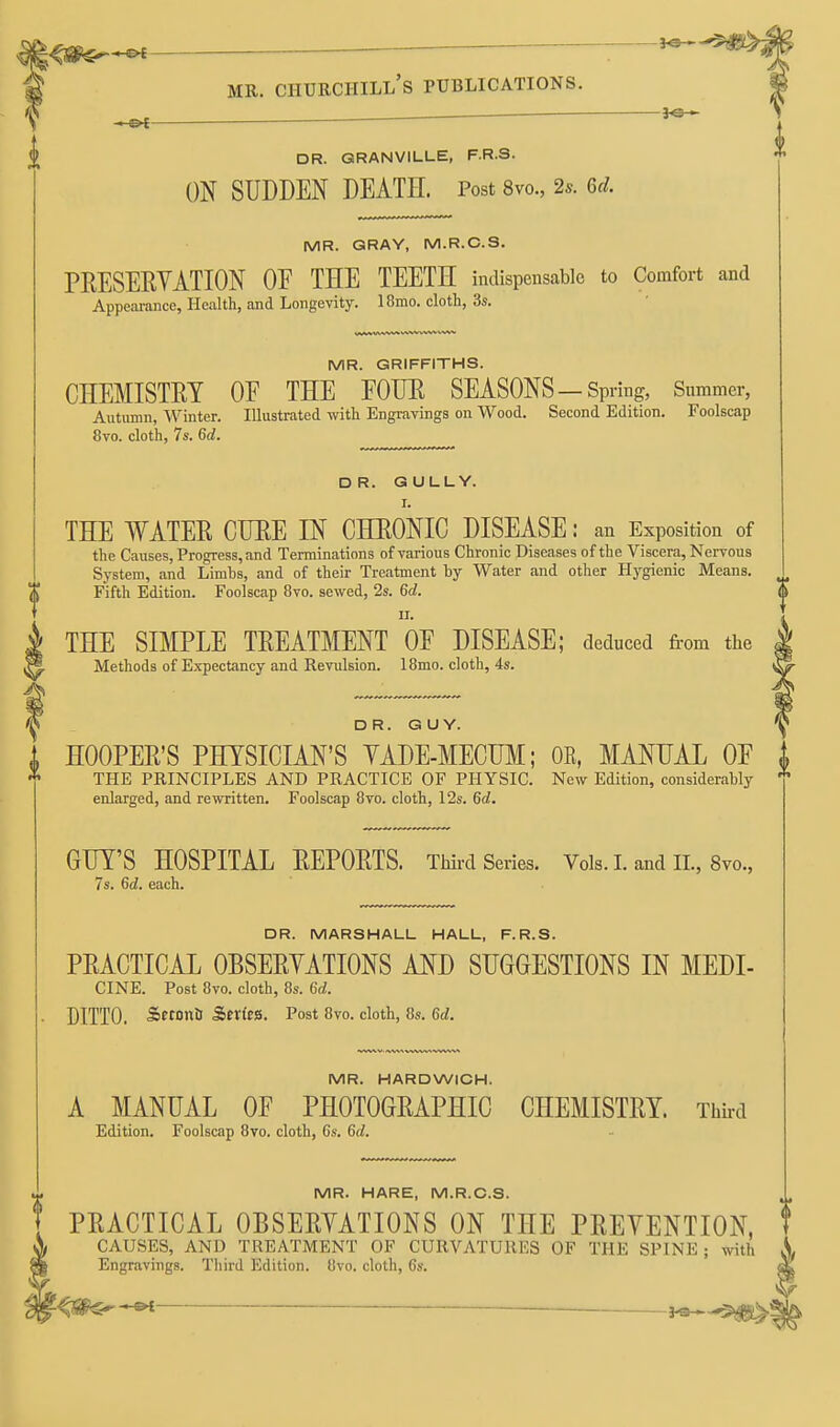 . ff^f ~ MR. Churchill's publications. DR. GRANVILLE, F.R.S. ON SUDDEN DEATE. Post 8vo., 2.. 6^/. MR. GRAY, M.R.C.S. PRESERVATION OF THE TEETH indispensable to Comfort and Appeai-ance, Health, and Longevity. 18mo. cloth, 3s. MR. GRIFFITHS. CHEMISTRY OE THE FOUR SEASONS—Spring, Summer, Autumn, Winter. Illustrated with Engravings on Wood. Second Edition. Foolscap 8vo. cloth, 7s. 6d. DR. GULLY. I. THE WATER CURE IN CHRONIC DISEASE: an Exposition of the Causes, Progress, and Terminations of various Chronic Diseases of the Viscera, Nervous System, and Limbs, and of their Treatment by Water and other Hygienic Means. Fifth Edition. Foolscap 8vo. sewed, 2s. 6d. * II. THE SIMPLE TREATMENT OF DISEASE; deduced from the Methods of Expectancy and Revulsion. 18mo. cloth, 4s. DR. GUY. HOOPER'S PHYSICIAN'S YADE-MECUM; OE, MANUAL OF i THE PRINCIPLES AND PRACTICE OF PHYSIC. New Edition, considerably ' enlarged, and rewritten. Foolscap 8vo. cloth, 12s. 6d. GUY'S HOSPITAL REPORTS. Third Series. Vols. I. and II., 8vo., 7s. 6d. each. DR. MARSHALL HALL, F.R.S. PRACTICAL OBSERYATIONS AND SUGGESTIONS IN MEDI- CINE. Post 8vo. cloth, 8s. 6d. DITTO. Setonii Serfes. Post 8vo. cloth, 8s. 6d. MR. HARDWICH. A MANUAL OF PHOTOGRAPHIC CHEMISTRY. Thh-d Edition. Foolscap 8to. cloth, 6s. 6d. MR. HARE, M.R.C.S. PRACTICAL OBSERYATIONS ON THE PREVENTION, t CAUSES, AND TREATMENT OF CURVATURES OF THE SPINE; with Engravings. Third Edition. 8vo. cloth, 6s. —M