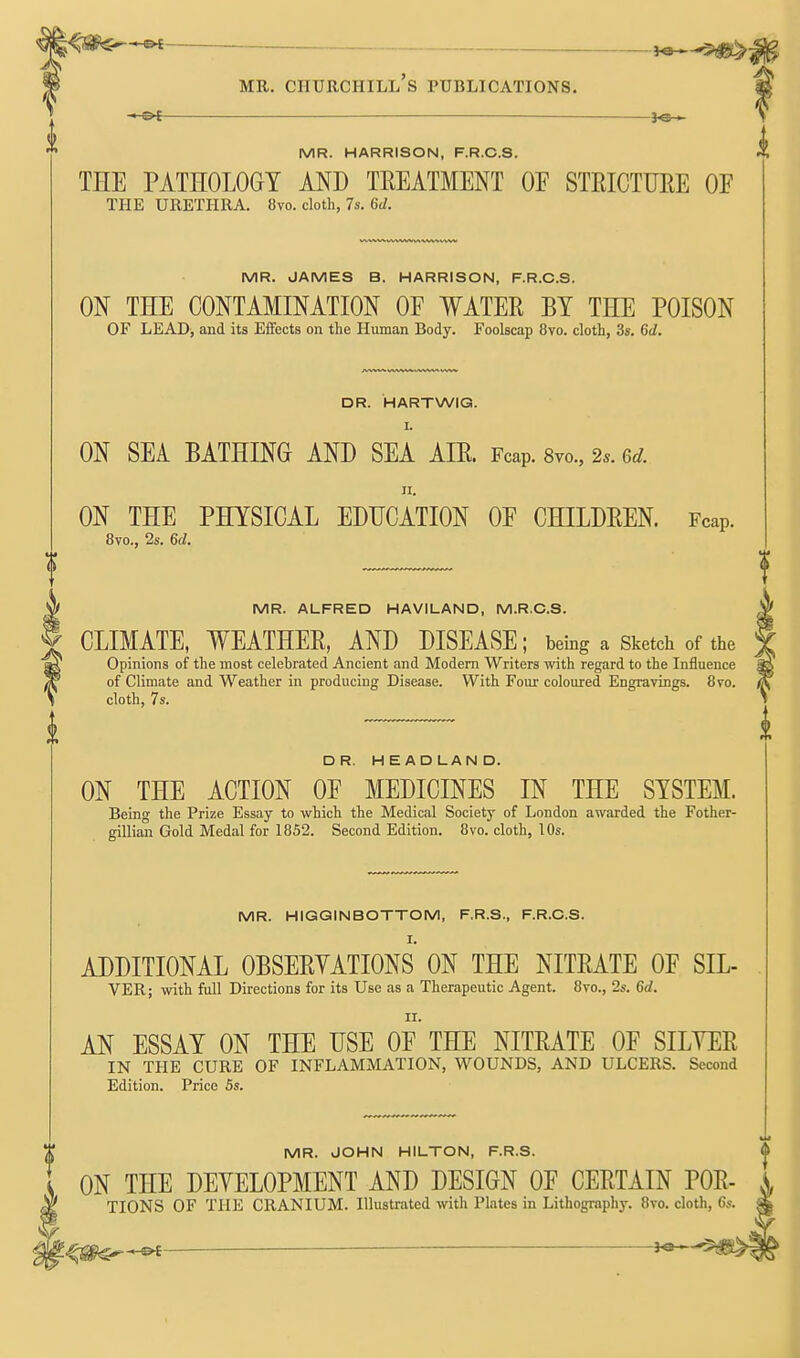 —. — MR. Churchill's publications. MR. HARRISON, F.R.C.S. THE PATHOLOGY AND TREATMENT OF STRICTUEE OF THE URETHRA. 8vo. clotb, 7s. 6d. MR. JAMES B. HARRISON, F.R.O.S. ON THE CONTAMINATION OF WATER BY THE POISON OF LEADj and its Effects on the Human Body. Foolscap 8vo. cloth, 3s. 6d. DR. HARTWIG. I. ON SEA BATHING AND SEA AIR. Fcap. 8vo., 2.. 6d. II. ON THE PHYSICAL EDUCATION OF CHILDREN. Fcap. 8vo., 2s. 6(1. MR. ALFRED HAVILAND, M.R.O.S. CLIMATE, WEATHER, AND DISEASE; being a Sketch of the Opinions of the most celebrated Ancient and Modern Writers with regard to the Influence of Climate and Weather in producing Disease. With Four coloured Engravings. 8vo. cloth, 7s. DR. HEADLAND. ON THE ACTION OF MEDICINES IN THE SYSTEM. Being the Prize Essay to which the Medical Society of London awarded the Fother- gillian Gold Medal for 1852. Second Edition. 8vo. cloth, 10s. MR. HIGGINBOTTOM, F.R.S., F.R.O.S. I. ADDITIONAL OBSERYATIONS ON THE NITRATE OF SIL- VER; with full Directions for its Use as a Therapeutic Agent. 8vo., 2s. 6d. II. AN ESSAY ON THE USE OF THE NITRATE OF SILYER IN THE CURE OF INFLAMMATION, WOUNDS, AND ULCERS. Second Edition. Price 5s. MR. JOHN HILTON, F.R.S. ON THE DEYELOPMENT AND DESIGN OF CERTAIN POR- TIONS OF THE CRANIUM. Illustrated with Plates in Lithography. 8vo. cloth, 6s.