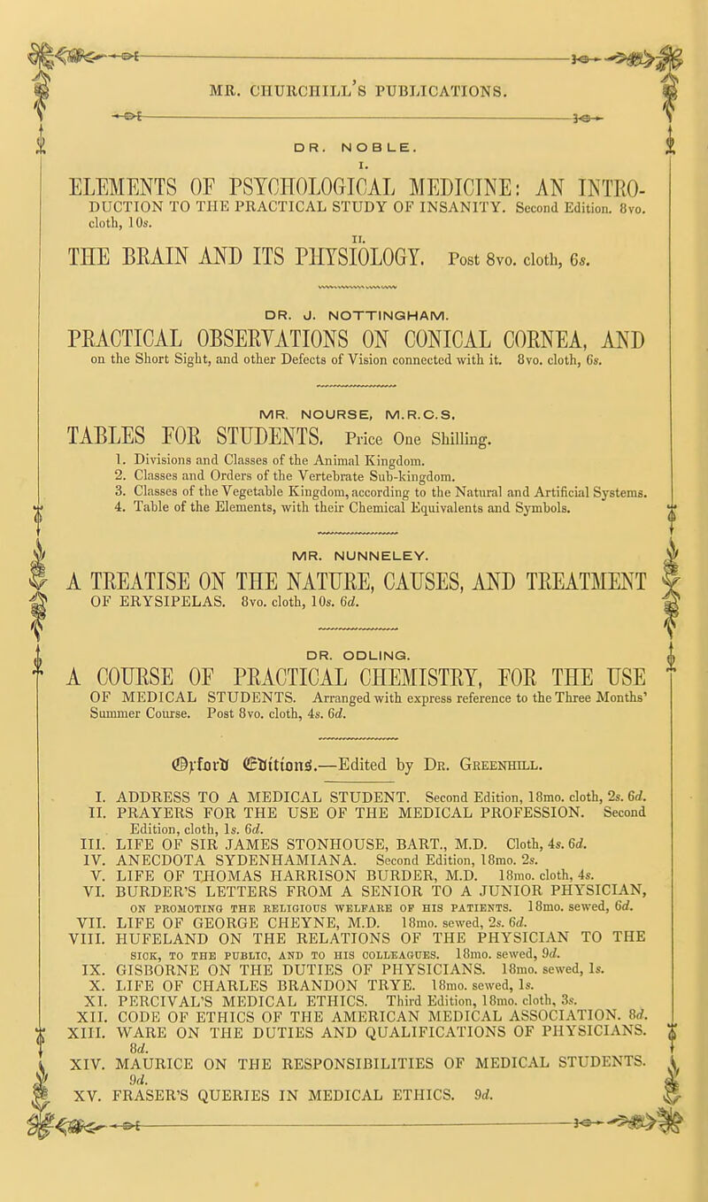 —3«-^ DR. NOBLE. I. ELEMENTS OF PSTOHOLOGIOAL MEDICINE: AN INTO- DUCTION TO THE PRACTICAL STUDY OF INSANITY. Second Edition. 8vo. cloth, 10s. THE BEAIN AND ITS PHYSIOLOGY. Post Svo. cloth, 6.. DR. J. NOTTINGHAM. PRACTICAL OBSEEYATIONS ON CONICAL COENEA, AND on the Short Sight, and other Defects of Vision connected with it. 8vo. cloth, 6s. MR, NOURSE, M.R.O.S. TABLES FOE STUDENTS. Price One Shilling. 1. Divisions and Classes of the Animal Kingdom. 2. Classes and Orders of the Vertebrate Sub-kingdom. 3. Classes of the Vegetable Kingdom, according to the Natural and Artificial Systems. 4. Table of the Elements, with their Chemical Equivalents and Symbols. MR. NUNNELEY. A TEEATISE ON THE NATUEE, CAUSES, AND TEEATMENT OF ERYSIPELAS. 8vo. cloth, 10s. U. A COHESE OF PEACTICAL° CHEMISTEY, FOE THE USE OF MEDICAL STUDENTS. Arranged with express reference to the Three Months' Summer Course. Post Bvo. cloth, 4s. Gd. (BylaxtS (iEKttionS.—Edited by Dr. Greenhill. I. ADDRESS TO A MEDICAL STUDENT. Second Edition, 18mo. cloth, 2s. 6rf. II. PRAYERS FOR THE USE OF THE MEDICAL PROFESSION. Second Edition, cloth. Is. Qd. III. LIFE OF SIR JAMES STONHOUSE, BART., M.D. Cloth, 4s. 6rf, IV. ANECDOTA SYDENHAMIANA. Second Edition, I8rao. 2s. V. LIFE OF THOMAS HARRISON BURDER, M.D. 18mo. cloth, 4s. VL BURDER'S LETTERS FROM A SENIOR TO A JUNIOR PHYSICIAN, ON PROMOTING THE EELIGIOUS WELFARE OP HIS PATIENTS. 18mO. Sewed, 6rf. VIL LIFE OF GEORGE CHEYNE, M.D. 18mo. sewed, 2s. Grf. VIIL HUFELAND ON THE RELATIONS OF THE PHYSICIAN TO THE SICK, TO THE PUBLIC, AND TO HIS COLLEAGUES. 18mo. sewed, 9rf. IX. GISBORNE ON THE DUTIES OF PHYSICIANS. 18mo. sewed, Is. X. LIFE OF CHARLES BRANDON TRYE. 18mo. sewed. Is. XI. PERCIVAL'S MEDICAL ETHICS. Third Edition, 18mo. cloth, 3s. XII. CODE OF ETHICS OF THE AMERICAN MEDICAL ASSOCIATION. U. XIIL WARE ON THE DUTIES AND QUALIFICATIONS OF PHYSICIANS. M. XIV. MAURICE ON THE RESPONSIBILITIES OF MEDICAL STUDENTS. Qd. XV. ERASER'S QUERIES IN MEDICAL ETHICS. M.